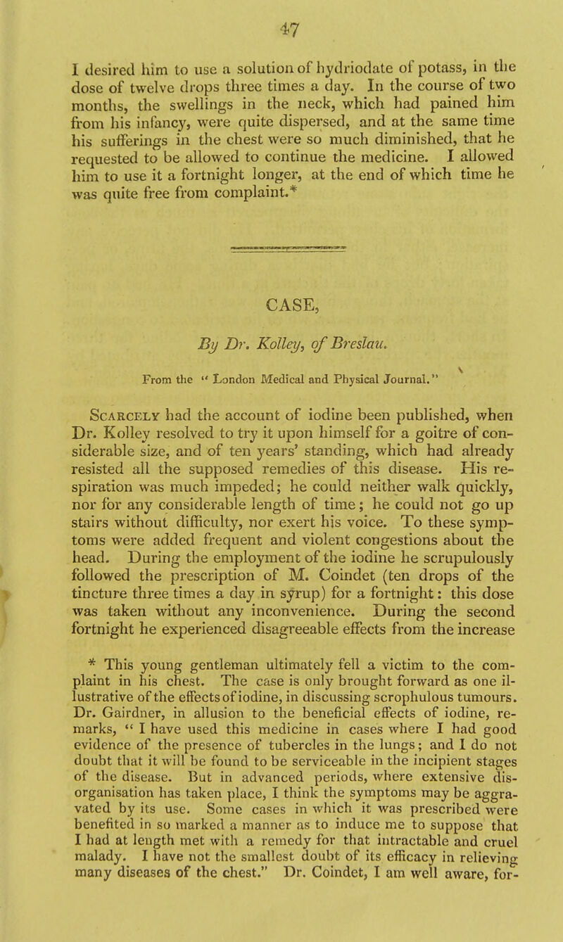 I desired him to use a solution of hydriodate of potass, in the dose of twelve drops three times a day. In the course of two months, the swellings in the neck, which had pained him from his infancy, were quite dispersed, and at the same time his sufferings in the chest were so much diminished, that he requested to be allowed to continue the medicine. I allowed him to use it a fortnight longer, at the end of which time he was quite free from complaint.* CASE, By Dr. KoUey, of Breslau. From the  London Medical and Physical Journal. Scarcely had the account of iodine been published, when Dr. Kolley resolved to try it upon himself for a goitre of con- siderable size, and of ten years' standing, which had already resisted all the supposed remedies of this disease. His re- spiration was much impeded; he could neither walk quickly, nor for any considerable length of time; he could not go up stairs without difficulty, nor exert his voice. To these symp- toms were added frequent and violent congestions about the head- During the employment of the iodine he scrupulously ^ followed the prescription of M. Coindet (ten drops of the > tincture three times a day in syrup) for a fortnight: this dose was taken without any inconvenience. During the second fortnight he experienced disagreeable effects from the increase * This young gentleman ultimately fell a victim to the com- plaint in his chest. The case is only brought forward as one il- lustrative of the effects of iodine, in discussing scrophulous tumours. Dr. Gairdner, in allusion to the beneficial effects of iodine, re- marks,  I have used this medicine in cases where I had good evidence of the presence of tubercles in the lungs; and 1 do not doubt that it will be found to be serviceable in the incipient stages of the disease. But in advanced periods, where extensive dis- organisation has taken ])lace, I think the symptoms may be aggra- vated by its use. Some cases in which it was prescribed were benefited in so marked a manner as to induce me to suppose that I had at length met with a remedy for that intractable and cruel malady. I have not the smallest doubt of its efficacy in relieving many diseases of the chest. Dr. Coindet, I am well aware, for-