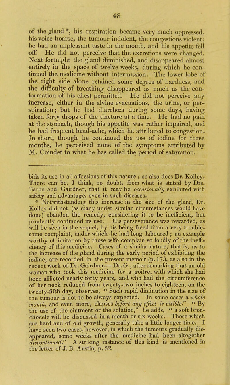 of the gland *, his respiration became very much oppressed, his voice hoarse, the tumour indolent, the congestions violent; he had an unpleasant taste in the mouth, and his appetite fell off. He did not perceive that the excretions were changed. Next fortnight the gland diminished, and disappeared almost entirely in the space of twelve weeks, during which he con- tinued the medicine without intermission. The lower lobe of the right side alone retained some degree of hardness, and the difficulty of breathing disappeared as much as the con- formation of his chest permitted. He did not perceive any increase, either in the alvine evacuations, the urine, or per- spiration ; but he had diarrhoea during some days, having taken forty drops of the tincture at a time. He had no pain at the stomach, though his appetite was rather impaired, and he had frequent head-ache, which he attributed to congestion. In short, though he continued the use of iodine for three months, he perceived none of the symptoms attributed by M. Coindet to what he has called the period of saturation. bids its use in all affections of this nature ; so also does Dr. KoUey. There can be, I think, no doubt, from what is stated by Drs. Baron and Gairdner, that it may be occasionally exhibited with safety and advantage, even in such diseases. * Notwithstanding this increase in the size of the gland, Dr. KoUey did not (as many under similar circumstances would have done) abandon the remedy, considering it to be inefficient, but prudently continued its use. His perseverance was rewarded, as will be seen in the sequel, by his being freed from a very trouble- some complaint, under which he had long laboured ; an example worthy of imitation by those who complain so loudly of the ineflS- ciency of this medicine. Cases of a similar nature, that is, as to the increase of the gland during the early period of exhibiting the iodine, are recorded in the present memoir (p. 17.), as also in the recent work of Dr. Gairdner.—Dr. G., after remarking that an old woman who took this medicine for a goitre, with which she had been afflicted nearly forty years, and who had the circumference of her neck reduced from twenty-two inches to eighteen, on the twenty-fifth day, observes,  Such rapid diminution in the size of the tumour is not to be always expected. In some cases a iiohole month, and even more, elapses before any effect is visible  By the use of the ointment or the solution, he adds,  a soft bron- chocele will be discussed in a month or six weeks. Those which are hard and of old growth, generally take a little longer time. I have seen two cases, however, in which the tumours gradually dis- appeared, some weeks after the medicine had been altogether discontinued. A striking instance of this kind is mentioned in the letter of J. B. Austin, p. 32.