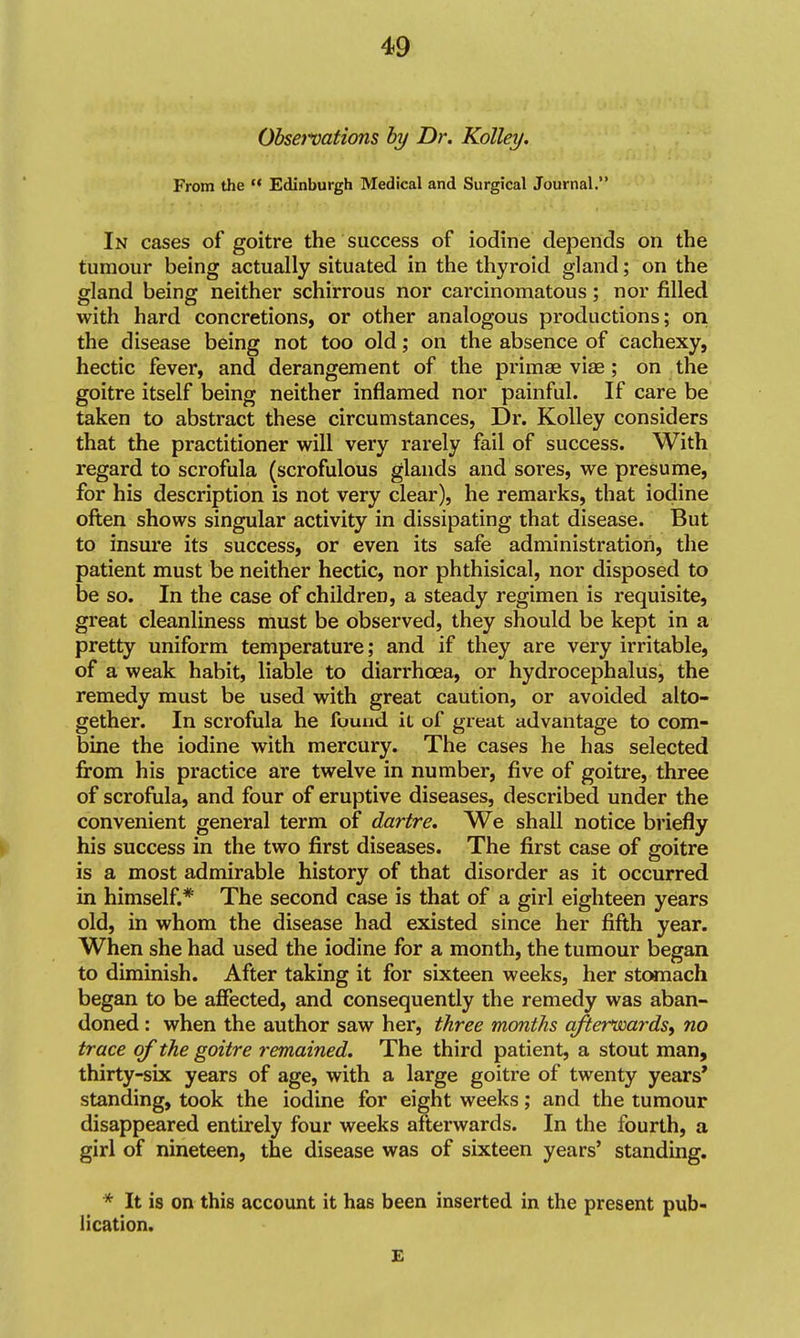 Obsetvations hy Dr. Kolley. From the Edinburgh Medical and Surgical Journal. In cases of goitre the success of iodine depends on the tumour being actually situated in the thyroid gland; on the gland being neither schirrous nor carcinomatous; nor filled with hard concretions, or other analogous productions; on the disease being not too old; on the absence of cachexy, hectic fever, and derangement of the primae viae; on the goitre itself being neither inflamed nor painful. If care be taken to abstract these circumstances, Dr. Kolley considers that the practitioner will very rarely fail of success. With regard to scrofula (scrofulous glands and sores, we presume, for his description is not very clear), he remarks, that iodine often shows singular activity in dissipating that disease. But to insure its success, or even its safe administration, the patient must be neither hectic, nor phthisical, nor disposed to be so. In the case of children, a steady regimen is requisite, great cleanliness must be observed, they should be kept in a pretty uniform temperature; and if they are very irritable, of a weak habit, liable to diarrhoea, or hydrocephalus, the remedy must be used with great caution, or avoided alto- gether. In scrofula he found iL of great advantage to com- bine the iodine with mercury. The cases he has selected from his practice are twelve in number, five of goitre, three of scrofula, and four of eruptive diseases, described under the convenient general term of dartre. We shall notice briefly \ his success in the two first diseases. The first case of goitre is a most admirable history of that disorder as it occurred in himself.* The second case is that of a girl eighteen years old, in whom the disease had existed since her fifth year. When she had used the iodine for a month, the tumour began to diminish. After taking it for sixteen weeks, her stomach began to be aflfected, and consequently the remedy was aban- doned : when the author saw her, three months afterwards^ no trace of the goitre remained. The third patient, a stout man, thirty-six years of age, with a large goitre of twenty years* standing, took the iodine for eight weeks; and the tumour disappeared entirely four weeks afterwards. In the fourth, a girl of nineteen, the disease was of sixteen years' standing. * It is on this account it has been inserted in the present pub- lication. E