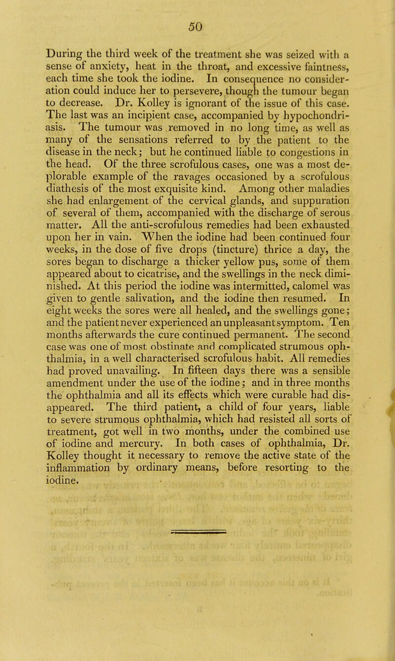 During the third week of the treatment she was seized with a sense of anxiety, heat in the throat, and excessive faintneSs, each time she took the iodine. In consequence no consider- ation could induce her to persevere, though the tumour began to decrease. Dr. Kolley is ignorant of the issue of this case. The last was an incipient case, accompanied by hypochondri- asis. The tumour was removed in no long time, as well as many of the sensations referred to by the patient to the disease in the neck; but he continued liable to congestions in the head. Of the three scrofulous cases, one was a most de- plorable example of the ravages occasioned by a scrofulous diathesis of the most exquisite kind. Among other maladies she had enlargement of the cervical glands, and suppuration of several of them, accompanied with the discharge of serous matter. All the anti-scrofulous remedies had been exhausted upon her in vain. When the iodine had been continued four weeks, in the dose of five drops (tincture) thrice a day, the sores began to discharge a thicker yellow pus, some of them appeared about to cicatrise, and the swellings in the neck dimi- nished. At this period the iodine was intermitted, calomel was given to gentle salivation, and the iodine then resumed. In eight weeks the sores were all healed, and the swellings gone; and the patient never experienced an unpleasant symptom. Ten months afterwards the cure continued permanent. The second case was one of most obstinate and complicated strumous oph- thalmia, in a well characterised scrofulous habit. All remedies had proved unavailing. In fifteen days there was a sensible amendment under the use of the iodine; and in three months the ophthalmia and all its effects which were curable had dis- appeared. The third patient, a child of four years, liable to severe strumous ophthalmia, which had resisted all sorts of treatment, got well in two months, under the combined use of iodine and mercury. In both cases of ophthalmia. Dr. Kolley thought it necessary to remove the active state of the inflammation by ordinary means, before resorting to the iodine,