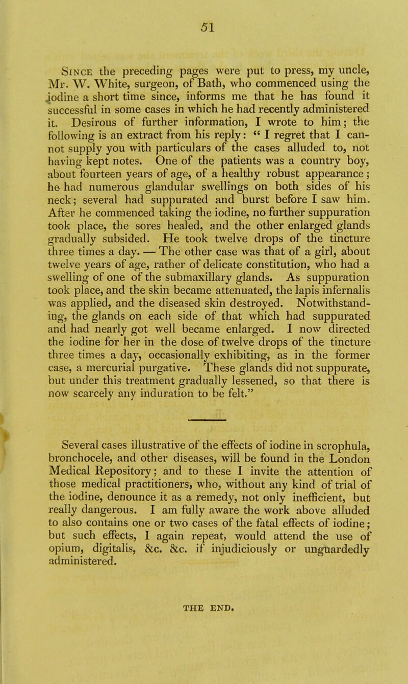 Since the preceding pages were put to press, my uncle, Mr. W. White, surgeon, of Bath, who commenced using the ^odine a short time since, informs me that he has found it successful in some cases in which he had recently administered it. Desirous of further information, I wrote to him; the following is an extract from his reply:  I regret that I can- not supply you with particulars of the cases alluded to, not having kept notes. One of the patients was a country boy, about fourteen years of age, of a healthy robust appearance; he had numerous glandular swellings on both sides of his neck; several had suppurated and burst before I saw him. After he commenced taking the iodine, no further suppuration took place, the sores healed, and the other enlarged glands gradually subsided. He took twelve drops of the tincture three times a day. — The other case was that of a girl, about twelve years of age, rather of delicate constitution, who had a swelling of one of the submaxillary glands. As suppuration took place, and the skin became attenuated, the lapis infernalis was applied, and the diseased skin destroyed. Notwithstand- ing, the glands on each side of that which had suppurated and had nearly got well became enlarged. I now directed the iodine for her in the dose of twelve drops of the tincture three times a day, occasionally exhibiting, as in the former case, a mercurial purgative. These glands did not suppurate, but under this treatment gradually lessened, so that there is now scarcely any induration to be felt. Several cases illustrative of the effects of iodine in scrophula, bronchocele, and other diseases, will be found in the London Medical Repository; and to these I invite the attention of those medical practitioners, who, without any kind of trial of the iodine, denounce it as a remedy, not only inefficient, but really dangerous. I am fully aware the work above alluded to also contains one or two cases of the fatal effects of iodine; but such effects, I again repeat, would attend the use of opium, digitalis, &c. &c. if injudiciously or unguardedly administered. THE END.