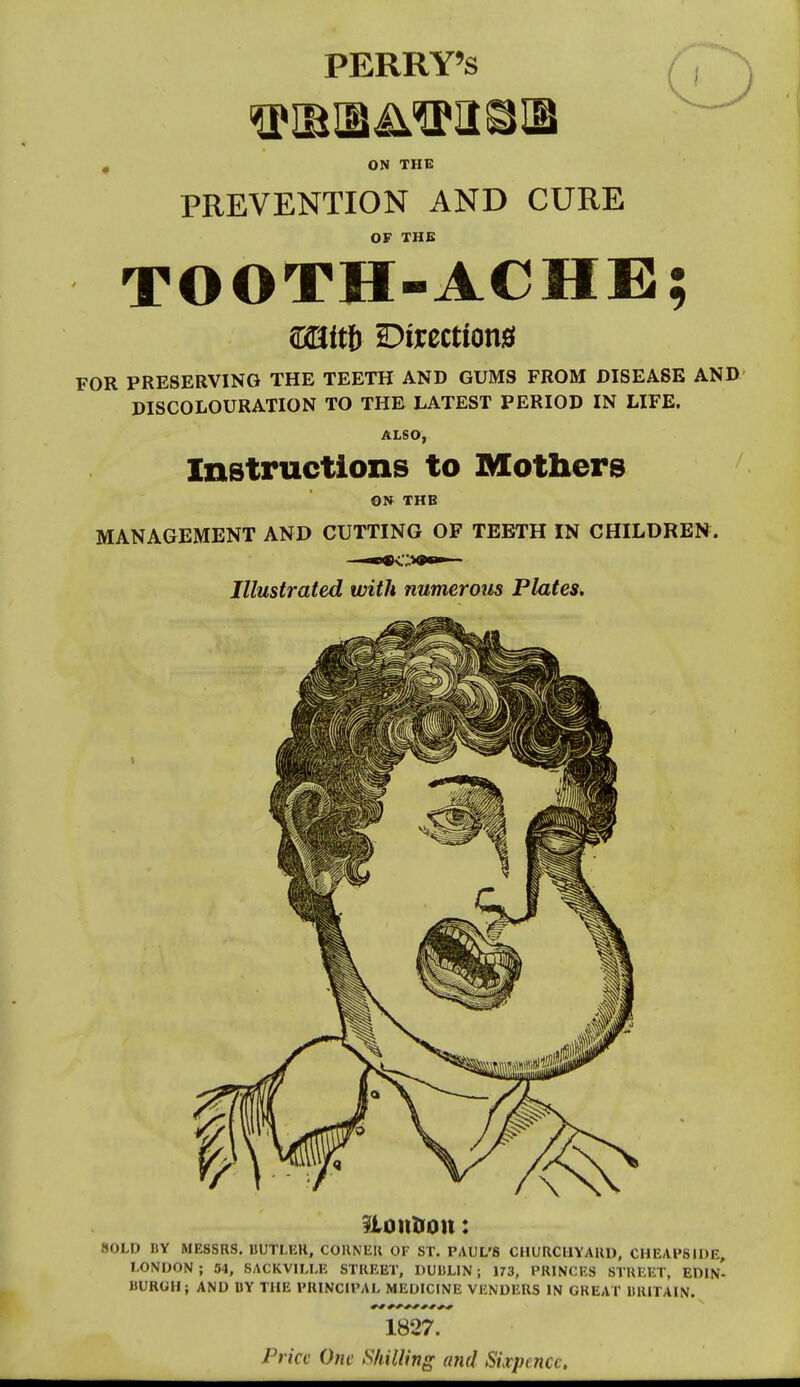 PERRY'S ON THE PREVENTION AND CURE OF THE TOOTH-ACHE; FOR PRESERVING THE TEETH AND GUMS FROM DISEASE ANIX' DISCOLOURATION TO THE LATEST PERIOD IN LIFE. ALSO, Instructions to Mothers ON THB MANAGEMENT AND CUTTING OF TEETH IN CHILDREN. Illustrated with numerom Plates. ?iontion: SOLD BY MESSRS. UUTLER, CORNER OF ST. PAUL'S CHURCHYARD, CHEAPS IDE, LONDON; 34, SACKVHJ-E STREET, DUULIN ; 173, PRINCES STREET, EDIN- BUROH; AND BY THE PRINCIPAL MEDICINE VENDERS IN CHEAT BRITAIN. N 1827. Price One Shilling and Sixpence.