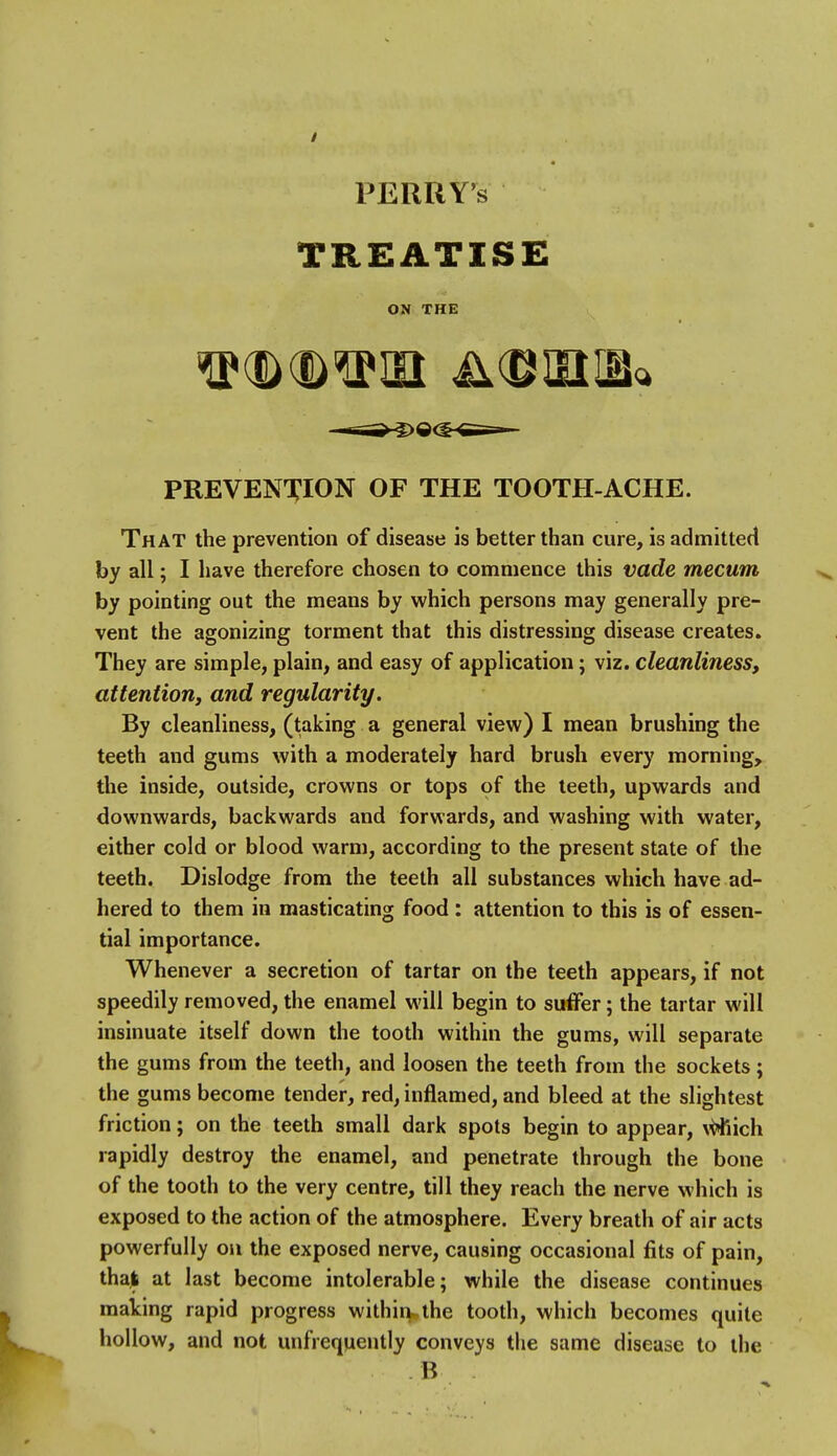 TREATISE ON THE PREVEN'^ION OF THE TOOTH-ACHE. That the prevention of disease is better than cure, is admitted by all; I have therefore chosen to commence this vade mecum by pointing out the means by which persons may generally pre- vent the agonizing torment that this distressing disease creates. They are simple, plain, and easy of application; viz. cleanliness, attention, and regularity. By cleanliness, (taking a general view) I mean brushing the teeth and gums with a moderately hard brush every morning, the inside, outside, crowns or tops of the teeth, upwards and downwards, backwards and forwards, and washing with water, either cold or blood warm, according to the present state of the teeth. Dislodge from the teeth all substances which have ad- hered to them in masticating food: attention to this is of essen- tial importance. Whenever a secretion of tartar on the teeth appears, if not speedily removed, the enamel will begin to suffer; the tartar will insinuate itself down the tooth within the gums, will separate the gums from the teeth, and loosen the teeth from the sockets; the gums become tender, red, inflamed, and bleed at the slightest friction; on the teeth small dark spots begin to appear, \^ich rapidly destroy the enamel, and penetrate through the bone of the tooth to the very centre, till they reach the nerve which is exposed to the action of the atmosphere. Every breath of air acts powerfully on the exposed nerve, causing occasional fits of pain, thaj at last become intolerable; while the disease continues mating rapid progress withiri-the tooth, which becomes quite hollow, and not unfrequeutly conveys tlie same disease to the B