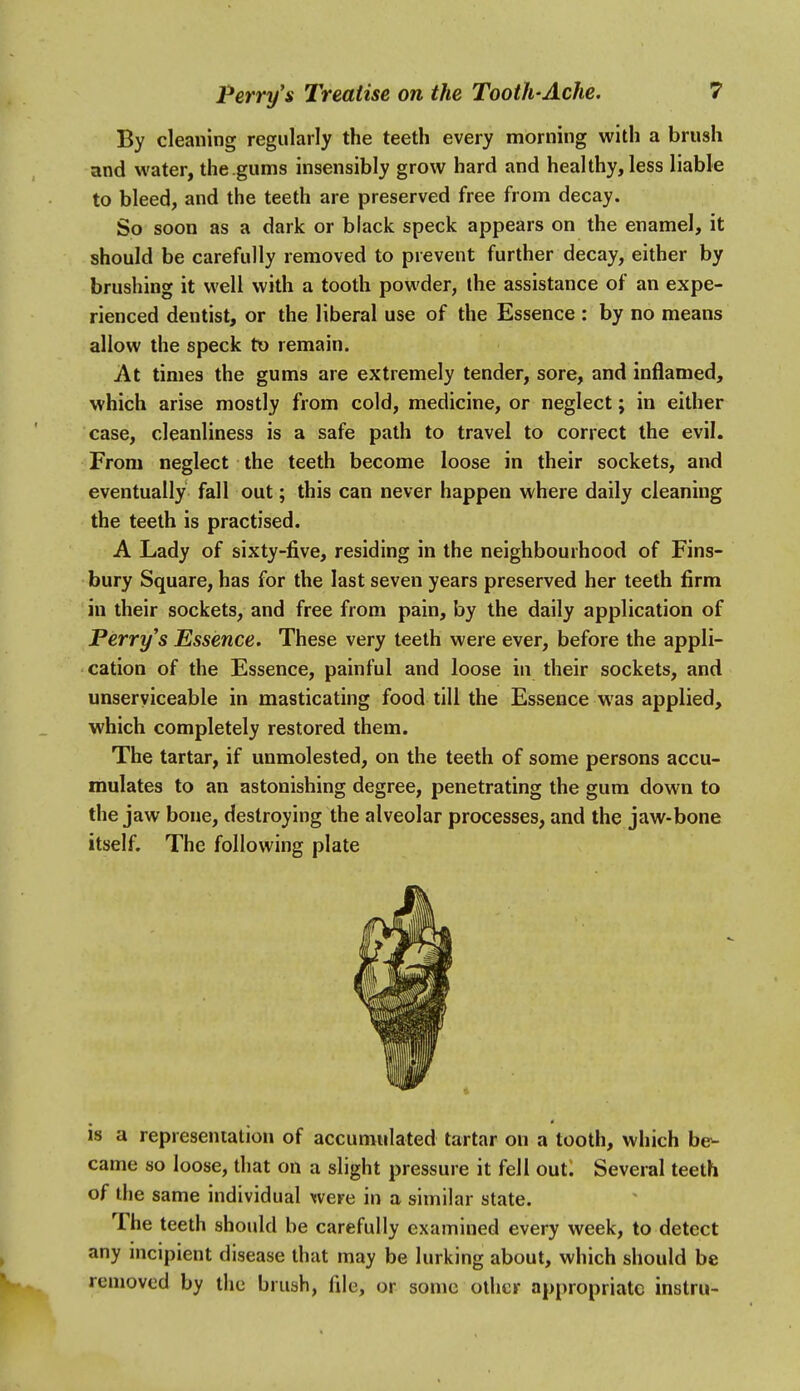 By cleaning regularly the teeth every morning with a brush and water, the.gums insensibly grow hard and healthy, less liable to bleed, and the teeth are preserved free from decay. So soon as a dark or black speck appears on the enamel, it should be carefully removed to prevent further decay, either by brushing it well with a tooth powder, the assistance of an expe- rienced dentist, or the liberal use of the Essence : by no means allow the speck tx> remain. At times the gums are extremely tender, sore, and inflamed, which arise mostly from cold, medicine, or neglect; in either case, cleanliness is a safe path to travel to correct the evil. From neglect the teeth become loose in their sockets, and eventually fall out; this can never happen where daily cleaning the teeth is practised. A Lady of sixty-five, residing in the neighbourhood of Fins- bury Square, has for the last seven years preserved her teeth firm in their sockets, and free from pain, by the daily application of Perry's Essence. These very teeth were ever, before the appli- cation of the Essence, painful and loose in their sockets, and unserviceable in masticating food till the Essence was applied, which completely restored them. The tartar, if unmolested, on the teeth of some persons accu- mulates to an astonishing degree, penetrating the gum down to the jaw bone, destroying the alveolar processes, and the jaw-bone itself. The following plate is a represenialion of accumulated tartar on a tooth, which be- came so loose, that on a slight pressure it fell out. Several teeth of the same individual were in a similar state. The teeth should be carefully examined every week, to detect any mcipient disease that may be lurking about, which should be removed by the brush, file, or some other appropriate instru-