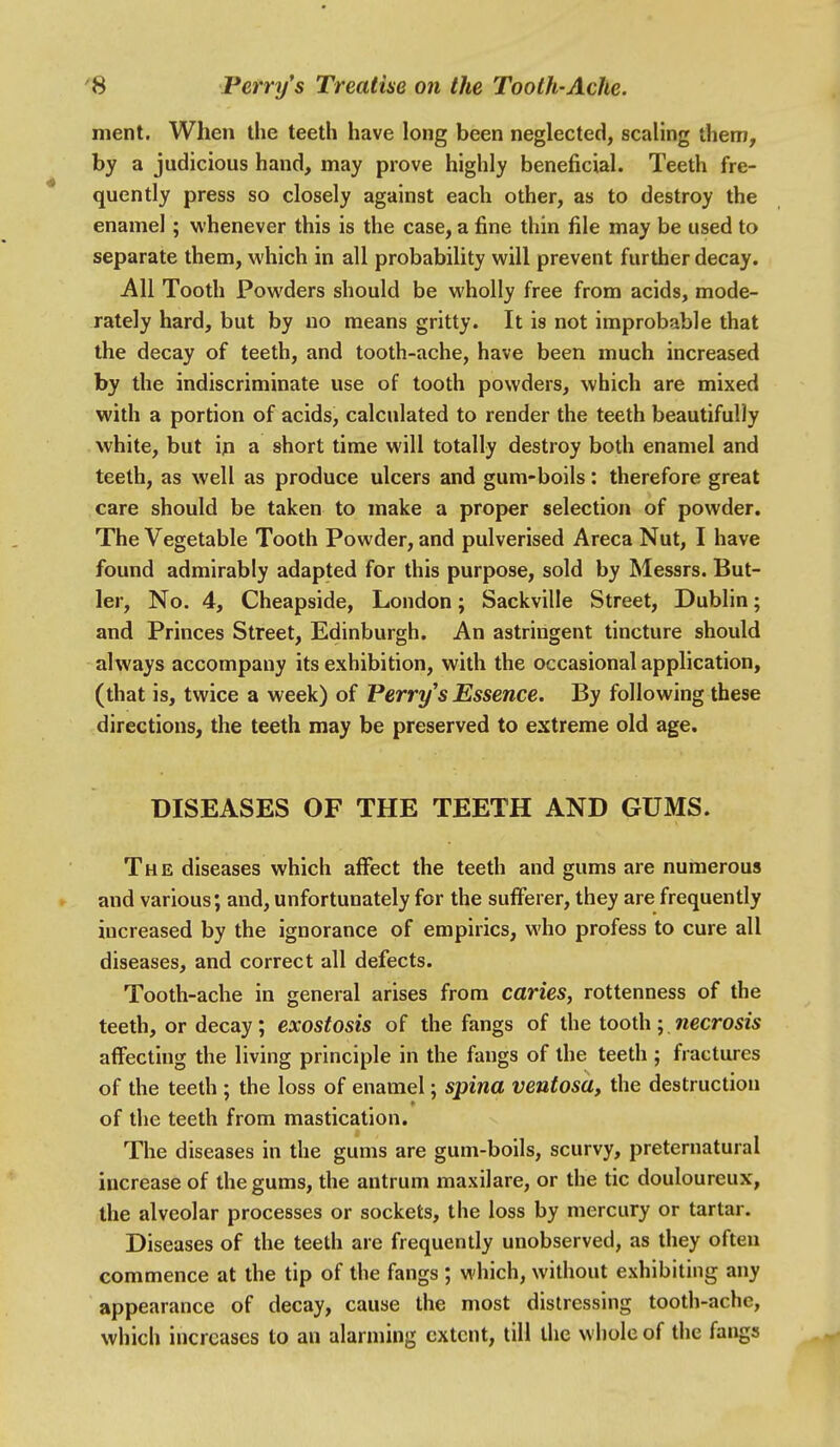 ment. When the teeth have long been neglected, scaling them, by a judicious hand, may prove highly beneficial. Teeth fre- quently press so closely against each other, as to destroy the enamel ; whenever this is the case, a fine thin file may be used to separate them, which in all probability will prevent further decay. All Tooth Powders should be wholly free from acids, mode- rately hard, but by no means gritty. It is not improbable that the decay of teeth, and tooth-ache, have been much increased by the indiscriminate use of tooth powders, which are mixed with a portion of acids, calculated to render the teeth beautifully white, but in a short time will totally destroy both enamel and teeth, as well as produce ulcers and gum-boils: therefore great care should be taken to make a proper selection of powder. The Vegetable Tooth Powder, and pulverised Areca Nut, I have found admirably adapted for this purpose, sold by Messrs. But- ler, No. 4, Cheapside, London; Sackville Street, Dublin; and Princes Street, Edinburgh. An astringent tincture should always accompany its exhibition, with the occasional application, (that is, twice a week) of Perry's Essence. By following these directions, the teeth may be preserved to extreme old age. DISEASES OF THE TEETH AND GUMS. The diseases which affect the teeth and gums are numerous and various; and, unfortunately for the sufferer, they are frequently increased by the ignorance of empirics, who profess to cure all diseases, and correct all defects. Tooth-ache in general arises from caries, rottenness of the teeth, or decay; exostosis of the fangs of the tooth; necrosis affecting the living principle in the fangs of the teeth ; fractures of the teeth ; the loss of enamel; spina ventosa, the destruction of the teeth from mastication. The diseases in the gums are gum-boils, scurvy, preternatural increase of the gums, the antrum maxilare, or the tic douloureux, the alveolar processes or sockets, the loss by mercury or tartar. Diseases of the teeth are frequently unobserved, as they often commence at the tip of the fangs ; which, without exhibiting any appearance of decay, cause the most distressing tooth-ache, which increases to an alarming extent, till the whole of the fangs