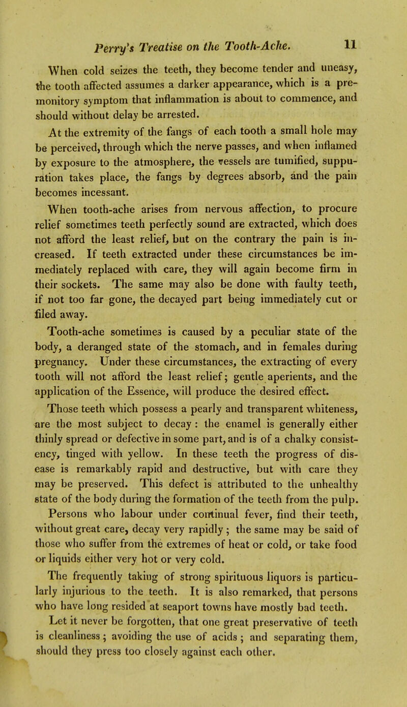 When cold seizes the teeth, they become tender and uneasy, tfhe tooth affected assumes a darker appearance, which is a pre- monitory symptom that inflammation is about to commence, and should without delay be arrested. At the extremity of the fangs of each tooth a small hole may be perceived, through which the nerve passes, and when inflamed by exposure to the atmosphere, the vessels are tumified, suppu- ration takes place, the fangs by degrees absorb, and the pain becomes incessant. When tooth-ache arises from nervous affection, to procure relief sometimes teeth perfectly sound are extracted, which does not afford the least relief, but on the contrary the pain is in- creased. If teeth extracted under these circumstances be im- mediately replaced with care, they will again become firm in their sockets. The same may also be done with faulty teeth, if not too far gone, the decayed part being immediately cut or filed away. Tooth-ache sometimes is caused by a peculiar state of the body, a deranged state of the stomach, and in females during pregnancy. Under these circumstances, the extracting of every tooth will not afford the least relief; gentle aperients, and the application of the Essence, will produce the desired effect. Those teeth which possess a pearly and transparent whiteness, are the most subject to decay : the enamel is generally either thinly spread or defective in some part, and is of a chalky consist- ency, tinged with yellow. In these teeth the progress of dis- ease is remarkably rapid and destructive, but with care they may be preserved. This defect is attributed to the unhealthy state of the body during the formation of the teeth from the pulp. Persons who labour under continual fever, find their teeth, without great care, decay very rapidly ; the same may be said of those who suffer from the extremes of heat or cold, or take food or liquids either very hot or very cold. The frequently taking of strong spirituous liquors is particu- larly injurious to the teeth. It is also remarked, that persons who have long resided at seaport towns have mostly bad teeth. Let it never be forgotten, that one great preservative of teeth is cleanliness; avoiding the use of acids; and separating them, should they press too closely against each other.