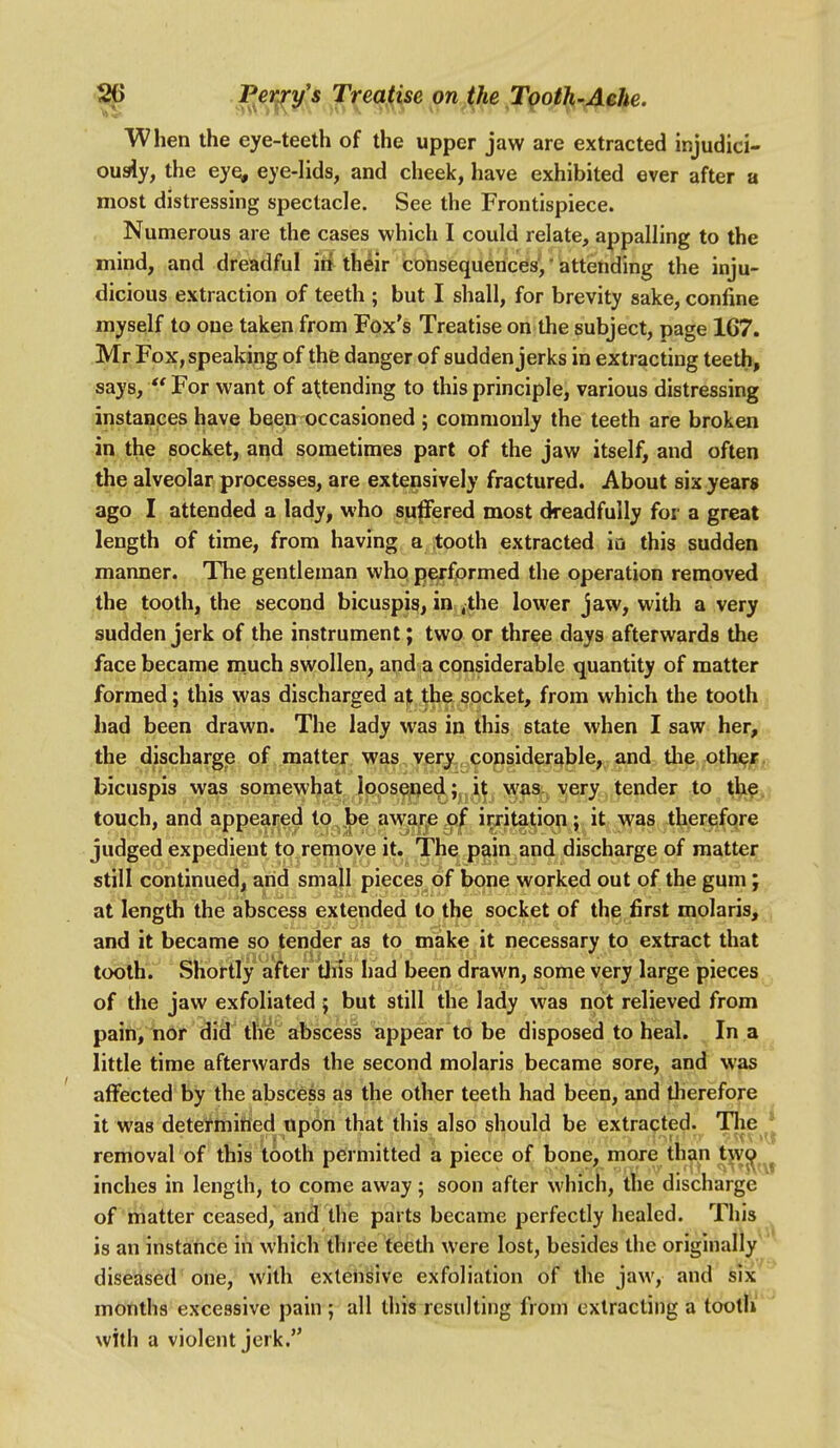 When the eye-teeth of the upper jaw are extracted injudici- ously, the ey^ eye-lids, and cheek, have exhibited ever after a most distressing spectacle. See the Frontispiece. Numerous are the cases which I could relate, appalling to the mind, and dreadful in their consequences,' attending the inju- dicious extraction of teeth ; but I shall, for brevity sake, confine myself to one taken from Fox's Treatise on the subject, page 1C7. Mr Fox, speaking of the danger of sudden jerks in extracting teeth^ says,  For want of attending to this principle, various distressing instances have been occasioned ; commonly the teeth are broken in the socket, and sometimes part of the jaw itself, and often the alveolar processes, are extensively fractured. About six years ago I attended a lady, who s^P*ered most dreadfully for a great length of time, from having a tooth extracted iu this sudden manner. The gentleman whq p^fprmed the operation removed the tooth, the second bicuspis, in .the lower jaw, with a very sudden jerk of the instrument; two or three days afterwards the face became much swollen, and a considerable quantity of matter formed; this was discharged a)t the socket, from which the tooth , had been drawn. The lady was in this state when I saw her, the discharge of matter was very,, considerable, and tlie othejB^> bicuspis was somewhat Ipps^qedl;^^)^^^ was^ ^;ery tender to thfSji touch, and appeared to^Jbe awa^e o^ irjitaj^ion; it was therefore judged expedient to remove it. The pain and discharge of matter still continued, arid smajl pieces of bone worked out of the gum; at length the abscess extended to the socket of the first molaris, , and it became so tender as to make it necessary to extract that tobtn.'' Shortly after Uiis had been drawn, some very large pieces of the jaw exfoliated; but still the lady was not relieved from pain, nor did' the abscess appear to be disposed to heal. In a little time afterwards the second molaris became sore, and was affected by the abscess as the other teeth had been, and therefore it was detetmiried upon that this also should be extracted. Tlie \ removal of this tooth permitted a piece of bone, more th^n t^^^^^ inches in length, to come away; soon after which, the discharge of matter ceased, and the parts became perfectly healed. This is an instance in which three teeth were lost, besides the originally diseased one, with extensive exfoliation of the jaw, and six months excessive pain ; all this resulting from extracting a tootli' with a violent jerk.