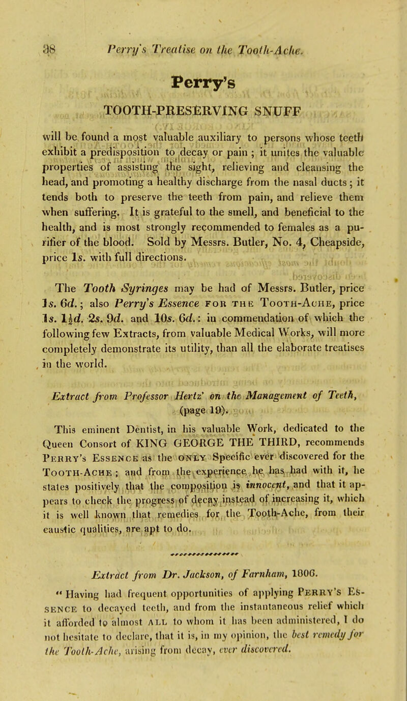 Perry's TOOTH-PRESERVING SNUFF will be found a most valuable auxiliary to persons whose teeth exhibit a predisposition to decay or pain ; it unites the valuable properties of assisting the sight, relieving and cleansing the head, and promoting a healthy discharge from the nasal ducts; it tends both to preserve the teeth from pain, and relieve them when suffering. It is grateful to the smell, and beneficial to the health, and is most strongly recommended to females as a pu- rifier of the blood. Sold by M^(|ssrs. Butler, No. 4, Cheapside, price Is. with full directions. The Tooth Syringes may be had of Messrs. Butler, price I5. 6(i.; also Perry s Essence fob the Tooth-Ache, price 1«. 2s. 9d?. and XQs.Qd.: in commendation of which the following few Extracts, from valuable Medical Works, will more completely demonstrate its utility, than all, the elaborate treatises ia the world. Extract from Professor Hertz on the Management of Teeth, (page 19). This eminent Dentist, in his valuable NVork, dedicated to the Queen Consort of KING GEORGE THE THIRD, recommends Perry's Essence as the only Specific ever discovered for the Tooth-Ache; and from ihe.experience he has had with it, he states positively that the compp.^it^on is innocent, ^nd that it ap- pears to check the progress of decfiy ^instead of increasing it, which it is well known liiat remedies for. the Tooth-Ache, from their eauslic qualities, are apt to do. Extract from Dr. Jackson, of Farnham, lOOG.  Having had frequent opportunities of applying Perry's Es- sence to decayed teeth, and from the instantaneous rehef which it aflbrded to almost all to whom it has been administered, I do not hesitate to declare, that it is, in my opinion, the best remedy for the Tooth-Ache, arising from dcciiy, ever discovered.