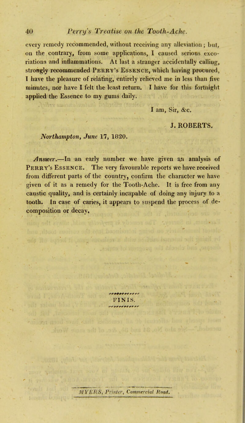 every remedy recommended, without receiving any aUeviation ; but, on the contrary, from some applications, I caused serious exco- riations and inflammations. At last a stranger accidentally calling, strongly recommended Perry's Essence, which having procured, I have the pleasure of relating, entirely relieved me in less than five minutes, nor have I felt the least return. I liave for this fortnight applied the Essence to my gums daily. I am. Sir, &c. J.ROBERTS. Northampton, June 17, 1820. Answer.—In an early number we have given an analysis of Perry's Essence. The very favourable reports we have received from different parts of the country, confirm the character we have given of it as a remedy for the Tooth-Ache. It is free from any caustic quality, and is certainly incapable of doing any injury to a tooth. In case of caries, it appears to suspend the process of de- composition or decay. FINIS. MYERS, Printer, Commercial Road.