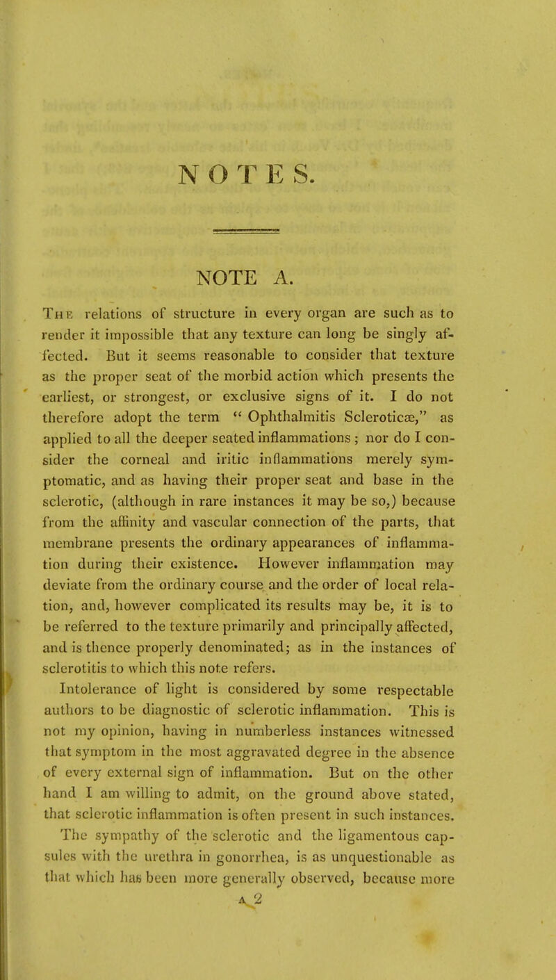 NOTES NOTE A. The relations of structure in every organ are such as to render it impossible that any texture can long be singly af- fected. But it seems reasonable to consider that texture as the proper seat of the morbid action which presents the earliest, or strongest, or exclusive signs of it. I do not therefore adopt the term  Ophthalmitis Scleroticae, as applied to all the deeper seated inflammations; nor do I con- sider the corneal and iritic inflammations merely sym- ptomatic, and as having their proper seat and base in the sclerotic, (although in rare instances it may be so,) because from the affinity and vascular connection of the parts, that membrane presents the ordinary appearances of inflamma- tion during their existence. Ilowever inflammation may deviate from the ordinary course and the order of local rela- tion, and, however complicated its results may be, it is to be referred to the texture primarily and principally affected, and is thence properly denominated; as in the instances of sclerotitis to which this note refers. Intolerance of light is considered by some respectable authors to be diagnostic of sclerotic inflammation. This is not my opinion, having in numberless instances witnessed that symptom in the most aggravated degree in the absence of every external sign of inflammation. But on the other hand I am willing to admit, on the ground above stated, that sclerotic inflammation is often present in such instances. The sympathy of the sclerotic and the ligamentous cap- sules with the urethra in gonorrhea, is as unquestionable as that which hae been more generally observed, because more