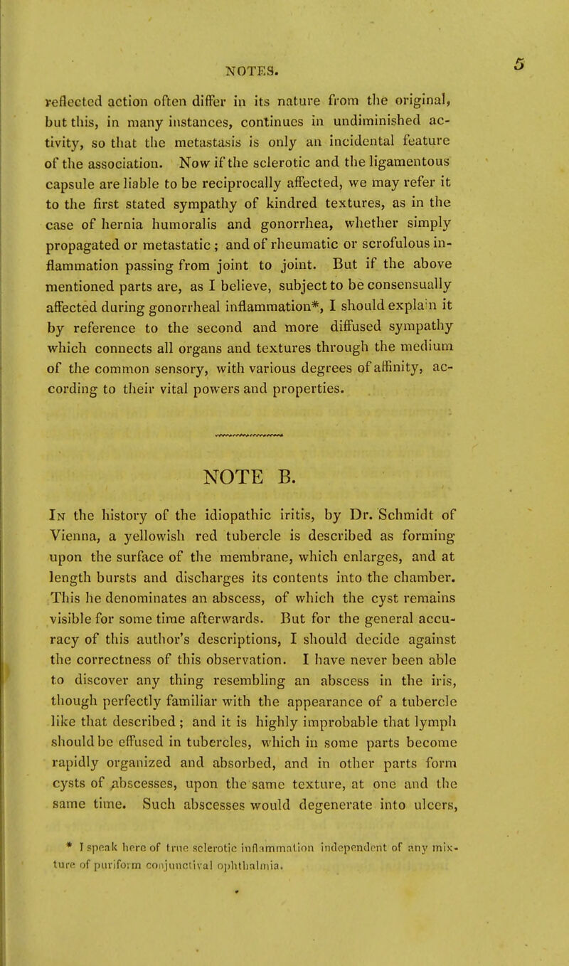 reflected action often differ in its nature from the original, but this, in many instances, continues in undiminished ac- tivity, so that the metastasis is only an incidental feature of the association. Now if the sclerotic and the ligamentous capsule are liable to be reciprocally affected, we may refer it to the first stated sympathy of kindred textures, as in the case of hernia humoralis and gonorrhea, whether simply propagated or metastatic ; and of rheumatic or scrofulous in- flammation passing from joint to joint. But if the above mentioned parts are, as I believe, subject to be consensually affected during gonorrheal inflammation*, I should explahi it by reference to the second and more diffused sympathy which connects all organs and textures through the medium of the common sensory, with various degrees of affinity, ac- cording to their vital powers and properties. NOTE B. In the history of the idiopathic iritis, by Dr. Schmidt of Vienna, a yellowish red tubercle is described as forming upon the surface of the membrane, which enlarges, and at length bursts and discharges its contents into the chamber. This he denominates an abscess, of which the cyst remains visible for some time afterwards. But for the general accu- racy of this author's descriptions, I should decide against the correctness of this observation. I have never been able to discover any thing resembling an abscess in the iris, though perfectly familiar with the appearance of a tubercle like that described; and it is highly improbable that lymph should be effused in tubercles, which in some parts become rapidly organized and absorbed, and in other parts form cysts of abscesses, upon the same texture, at one and the same time. Such abscesses would degenerate into ulcers, * I speak hereof true sclerotic inflammniion independent of an}' mix- ture of piiriform conjunctival ophtlialniia.