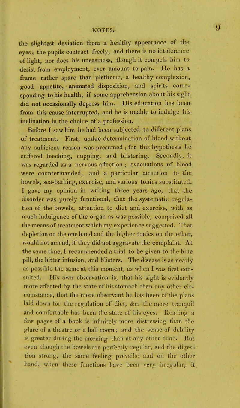 tlie slightest deviation from a healthy appearance of the eyes; the pupils contract freely, and there is no intolerance of light, nor does his uneasiness, though it compels him to desist from employment, ever amount to pain. He has a frame rather spare than plethoric, a healthy complexion, good appetite, animated disposition, and spirits corre- sponding to his health, if some apprehension about his sight did not occasionally depress him. His education has been from this cause interrupted, and he is unable to indulge his inclination in the choice of a profession. Before I saw him he had been subjected to different plans of treatment. First, undue determination of blood without any sufficient reason was presumed ; for this hypothesis he suffered leeching, cupping, and blistering. Secondly, it was regarded as a nervous affection ; evacuations of blood were countermanded, and a particular attention to the bowels, sea-bathing, exercise, and various tonics substituted. I gave my opinion in writing three years ago, that the disorder was purely functional, that the systematic regula- tion of the bowels, attention to diet and exercise, with as much indulgence of the organ as was possible, comprised all the means of treatment which my experience suggested. That depletion on the one hand and the higher tonics on the other, would not amend, if they did not aggravate the complaint. At the same time, I recommended a trial to be given to the blue pill, the bitter infusion, and blisters. The disease is as nearly as possible the same at this moment, as when I was first con- sulted. His own observation is, that his sight is evidently more affected by the state of his stomach than any other cir- cumstance, that the more observant he has been of the plans laid down for the regulation of diet, &c. the more tranquil and comfortable has been the state of his eyes. Reading a few pages of a book is infinitely more distressing than tlie glare of a theatre or a ball room ; and the sense of debility is greater during the morning than at any other time. But even though the bowels are perfectly regular, and the diges- tion strong, the same feeling prevails; and on the other hand, when these functions have been very irregular, it