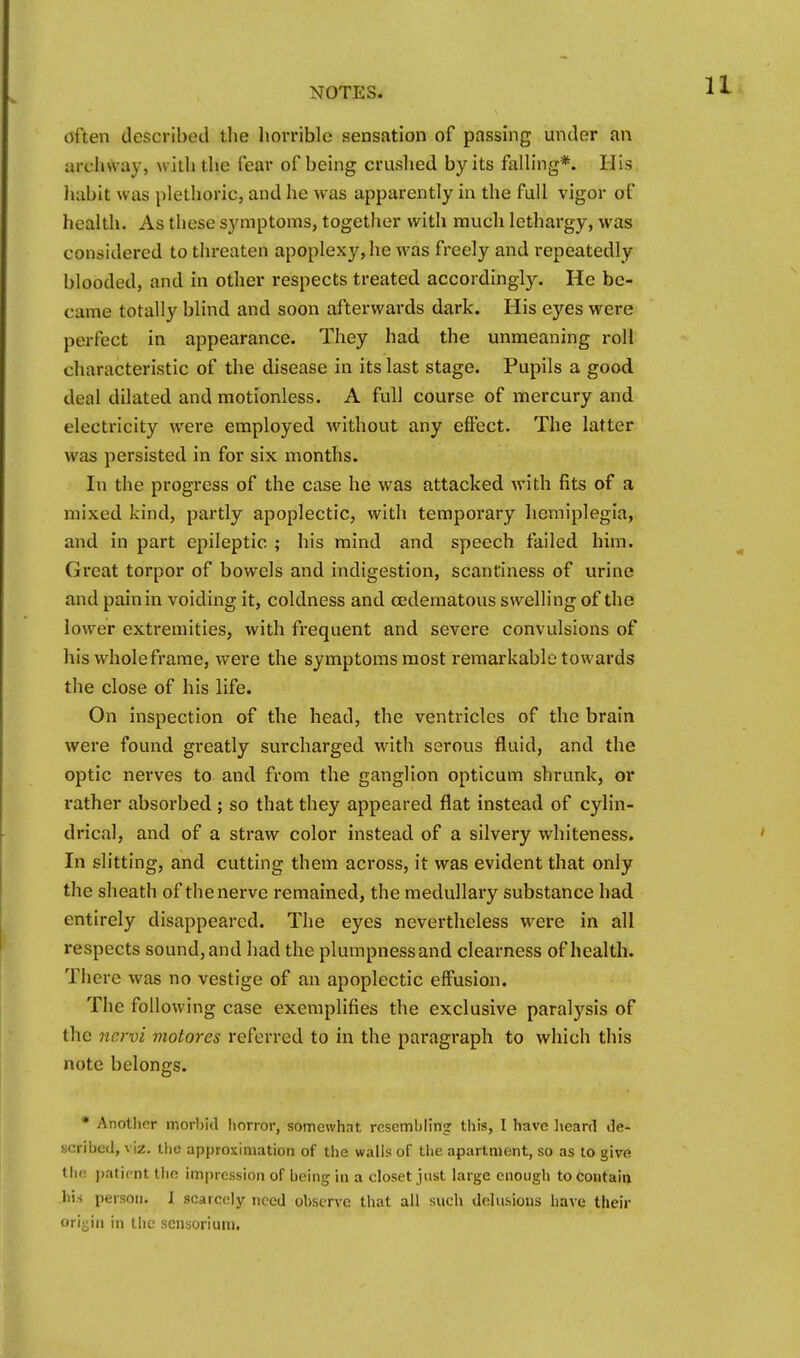 often described the horrible sensation of passing under an archway, with the fear of being cruslied by its falling*. His Jiabit was plethoric, and he was apparently in the full vigor of health. As these symptoms, together with much lethargy, was considered to threaten apoplexy, he was freely and repeatedly blooded, and in other respects treated accordingly. He be- came totally blind and soon afterwards dark. His eyes were perfect in appearance. They had the unmeaning roll characteristic of the disease in its last stage. Pupils a good deal dilated and motionless. A full course of mercury and electricity were employed without any effect. The latter was persisted in for six months. In the progress of the case he was attacked with fits of a mixed kind, partly apoplectic, with temporary hemiplegia, and in part epileptic ; his mind and speech failed him. Great torpor of bowels and indigestion, scantiness of urine and pain in voiding it, coldness and cedematous swelling of the lower extremities, with frequent and severe convulsions of his wholeframe, were the symptoms most remarkable towards the close of his life. On inspection of the head, the ventricles of the brain were found greatly surcharged with serous fluid, and the optic nerves to and from the ganglion opticum shrunk, or rather absoi-bed ; so that they appeared flat instead of cylin- drical, and of a straw color instead of a silvery whiteness. In slitting, and cutting them across, it was evident that only the sheath of the nerve remained, the medullary substance had entirely disappeared. The eyes nevertheless were in all respects sound, and had the plumpness and clearness of health. There was no vestige of an apoplectic effusion. The following case exemplifies the exclusive paralysis of the nervi motores referred to in the paragraph to which this note belongs. • Another morbid l\orror, somewhat resembling; this, I have heard de- scribed, \ \z. iho approximation of the walls of the apartment, so as lo give the ])atirnt the impression of being in a closet just large enough to contain his person. I scarcely need observe that all such delusions have their orijjin in the scnsorium.
