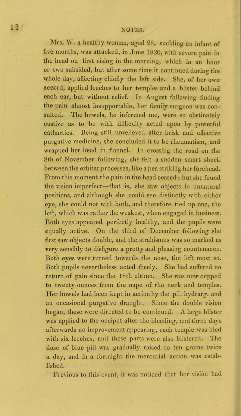 Mrs. W. a healthy woman, aged 28, suckluig an Infant of five months, was attacked, in June 1820, with severe pain in the head on first rising in the morning, which in an hour or two subsided, but after some time it continued during the whole day, affecting chiefly the left side. She, of her own accord, applied leeches to her temples and a blister behind each ear, but without relief. In August following finding the pain almost insupportable, her family surgeon was con- sulted. The bowels, he informed me, were so obstinately costive as to be with difficulty acted upon by powerful cathartics. Being still unrelieved after brisk and effective purgative medicine, she concluded it to be rheumatism, and ■wrapped her head in flannel. In crossing the road on the 8th of November following, she felt a sudden smart shock between the orbitar processes, like a pea striking her forehead. From this moment the pain in the head ceased ; but she found the vision imperfect—that is, she saw objects in unnatural positions, and although she could see distinctly with either eye, she could not with both, and therefore tied up one, the left, which was rather the weakest, when engaged in business. Both eyes appeared perfectly healthy, and the pupils were equally active. On the third of December following she first saw objects double, and the strabismus was so marked as very sensibly to disfigure a pretty and pleasing countenance. Both eyes were turned towards the nose, the left most so. Both pupils nevertheless acted freely. She had suffered no return of pain since the 18th ultimo. She was now cupped to twenty ounces from the nape of the neck and temples. Her bowels had been kept in action by the pil. hydrarg. and an occasional purgative draught. Since the double vision began, these were directed to be continued. A large blister was applied to the occiput after the bleeding, and three days afterwards no improvement appearing, eac|i temple was bled with six leeches, and these parts were also blistered. The dose of blue pill was gradually raised to ten grains twice a day, and in a fortnight the mercurial action was estab- lished. Previous to this event, it was noticed that her vision had