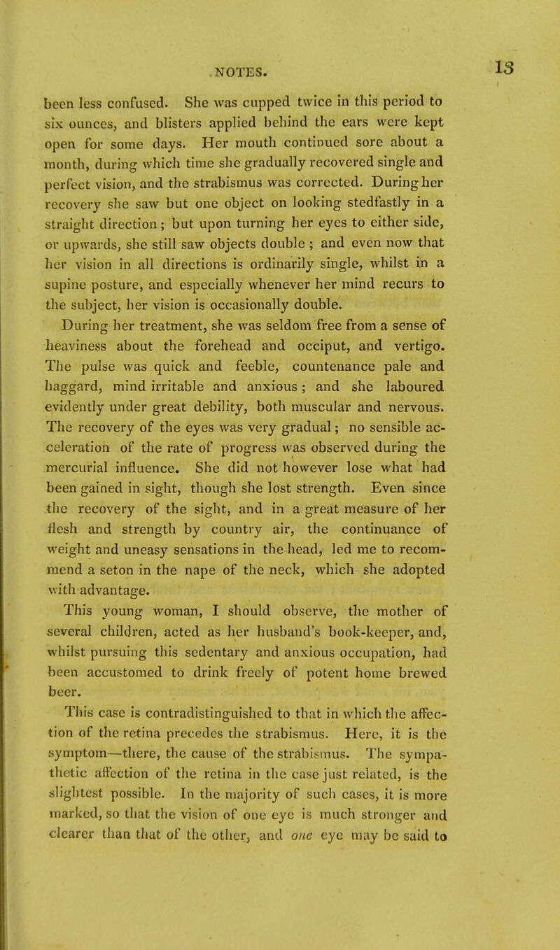 been less confused. She was cupped twice in this period to six ounces, and blisters applied behind the ears were kept open for some days. Her mouth continued sore about a month, during which time she gradually recovered single and perfect vision, and the strabismus was corrected. During her recovery she saw but one object on looking stedfastly in a straight direction; but upon turning her eyes to either side, or upwards, she still saw objects double ; and even now that her vision in all directions is ordinarily single, whilst in a supine posture, and especially whenever her mind recurs to the subject, her vision is occasionally double. During her treatment, she was seldom free from a sense of heaviness about the forehead and occiput, and vertigo. The pulse was quick and feeble, countenance pale and haggard, mind irritable and anxious; and she laboured evidently under great debility, both muscular and nervous. The recovery of the eyes was very gradual; no sensible ac- celeration of the rate of progress was observed during the mercurial influence. She did not however lose what had been gained in sight, though she lost strength. Even since the recovery of the sight, and in a great measure of her flesh and strength by country air, the continuance of weight and uneasy sensations in the head, led me to recom- mend a seton in the nape of the neck, which she adopted with advantage. This young woman, I should observe, the mother of several children, acted as her husband's book-keeper, and, whilst pursuing this sedentary and anxious occupation, had been accustomed to drink freely of potent home brewed beer. This case is contradistinguished to that in which the affec- tion of the retina precedes the strabismus. Here, it is the symptom—there, the cause of the strjlbismus. The sympa- thetic affection of the retina in the case just related, is the slightest possible. In the majority of such cases, it is more marked, so that the vision of one eye is much stronger and clearer than that of the other, and one eye may be said to