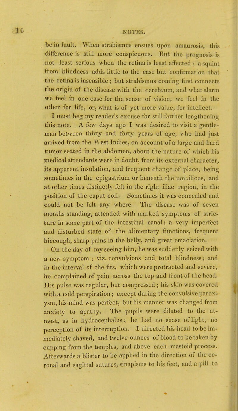 be in fault. When strabismus ensues upon amaurosis, this difference is still more conspicuous. But the prognosis is not least serious when the retina is least affected ; a squint from blindness adds little to the case but confirmation that the retina is insensible; but strabismus coming first connects the origin of the disease with the cerebrum, and what alarm we feel in one ciase for the sense of vision, we feci in the other for life, or, what is of yet more value, for intellect. I must beg my reader's excuse for still farther lengthening this note. A few days ago I was desired to visit a gentle- man between thirty and forty years of age, who had just arrived from the West Indies, on account of a large and hard tumor seated in the abdomen, about the nature of which his medical attendants were in doubt, from its external character, its apparent insulation, and frequent change of place, being sometimes in the epigastrium or beneath the umbilicus, and at other times distinctly felt in the right iliac region, in the position of the caput coli. Sometimes it was concealed and could not be felt any where. The disease was of seven months standing, attended with marked symptoms of stric- tui-e in some part of the intestinal canal: a very imperfect and disturbed state of the alimentary functions, frequent hiccough, sharp pains in the belly, and great emaciation. On the day of my seeing him, he was suddenly seized with a new symptom ; viz. convulsions and total blindness; and in the interval of the fits, which were protracted and severe, he complained of pain across the top and front of the head. His pulse was regular, but compressed ; his skin was covered with a cold perspiration; except during the convulsive parox- ysm, his mind was perfect, but his manner was changed from anxiety to apathy. The pupils were dilated to the ut- most, as in hydrocephalus ; he had no sense of light, no perception of its interruption. I directed his head to be im- mediately shaved, and twelve ounces of blood to be taken by cupping from the temples, and above each mastoid process. Afterwards a blister to be applied in the direction of the co- ronal and sagittal sutures, sinapisms to his feet, and a pill to