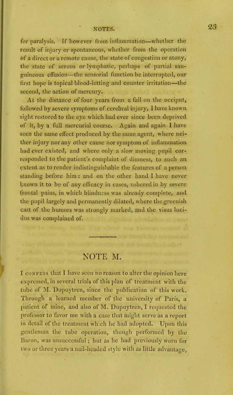 for paralysis. If however from inflammation—whether the result of injury or spontaneous, whether from the operation of a direct or a remote cause, the state of congestion or atony, the state of serous or lymphatic, perhaps of partial san- guineous effusion—the sensorial function be interrupted, our first hope is topical blood-letting and counter irritation—the second, the action of mercury. At the distance of four years from a fall on the occiput, followed by severe symptoms of cerebral injury, 1 have known sight restored to the eye which had ever since been deprived of it, by a full mercurial course. Again and again I have seen the same effect produced by the same agent, where nei- ther injury nor any other cause nor symptom of inflammation had ever existed, and where only a slow moving pupil cor- responded to the patient's complaint of dimness, to such an extent as to render indistinguishable the features of a person standing befoi'e him : and on the other hand I have never Ifnown it to be of any efficacy in cases, ushered in by severe frontal pains, in which blindness was already complete, and the pupil largely and permanently dilated, where the greenish cast of the humors was strongly marked, and the visus luci- dus was complained of. NOTE M. I CONFESS that I have seen no reason to alter the opinion here expressed, in several trials of this plan of treatment with the tube of M. Dupuytren, since the publication of this work. Through a learned member of the university of Paris, a patient of mine, and also of M. Dupuytren, I requested the professor to favor me with a case that might serve as a report in detail of the treatment which he had adopted. Upon this gentleman the tube operation, though performed by the Baron, was unsuccessful; but as he had previously worn for two or three years a nail-hcadcd style with as little advantage,