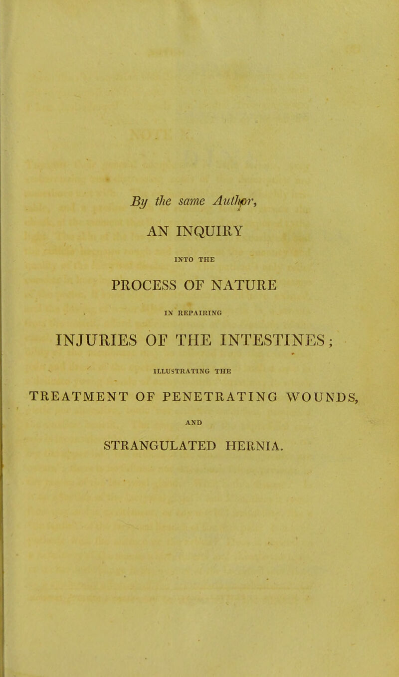By the same Authpr, AN INQUIRY INTO THE PROCESS OF NATURE IN REPAIRING INJURIES OF THE INTESTINES; ILLUSTRATING THE TREATMENT OF PENETRATING WOUNDS, AND STRANGULATED HERNIA.
