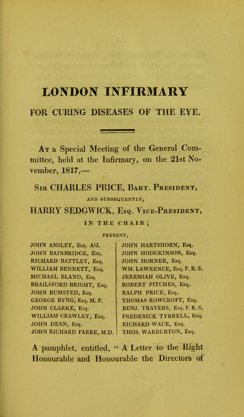 I LONDON INFIRMARY FOR CURING DISEASES OF THE EYE. At a Special Meeting of the General Com- mittee, held at the Infirmary, on the 21st No- vember, 1817,— Sir CHARLES PRICE, Bart. President, AND SUBSEQUENTLY, HARRY SEDGWICK, Esq. Vice-President, IN THE CHAIR; PRESENT, JOHN ANSLEY, Esq. Aid. JOHN BAINBRIDGE, Esq. RICHARD BATTLEY, Esq. WILLIAM BENNETT, Esq. MICHAEL BLAND, Esq. BRAILSFORD BRIGHT, Esq. JOHN BUMSTED, Esq. GEORGE BYNG, Esq. M. P. JOHN CLARKE, Esq. WILLIAM CRAWLEY, Esq. JOHN DEAN, Esq. JOHN RICHARD FARRE, M.D. JOHN HARTSHORN, Esq. JOHN HODGKINSON, Esq. JOHN HORNER, Esq. WM. LAWRENCE, Esq. F. R. S. JEREMIAH OLIVE, Esq. ROBERT PITCHES, Esq. RALPH PRICE, Esq. THOMAS ROWCROFT, Esq. BENJ. TRAVERS, Esq.F.R.S. FREDERICK TYRRELL, Esq. RICHARD WAGE, Esq. THOS. WARBURTON, Esq. A pamphlet, entitled,  A Letter to the Right Honourable and Honourable the Directors of