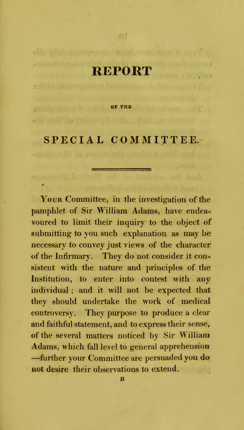 REPORT OF TH£ SPECIAL COMMITTEE. « Your Committee, in the investigation of the pamphlet of Sir WilHam Adams, have endea- voured to limit their inquiry to the object of submitting to you such explanation as may be necessary to convey just views of the character of the Infirmary. They do not consider it con- sistent with the nature and principles of the Institution, to enter into contest with any individual; and it will not be expected that they should undertake the work of medical controversy. They purpose to produce a clear and faithful statement, and to express their sense, of the several matters noticed by Sir William Adams, which fall level to general apprehension —further your Committee are persuaded you do not desire their observations to extend.