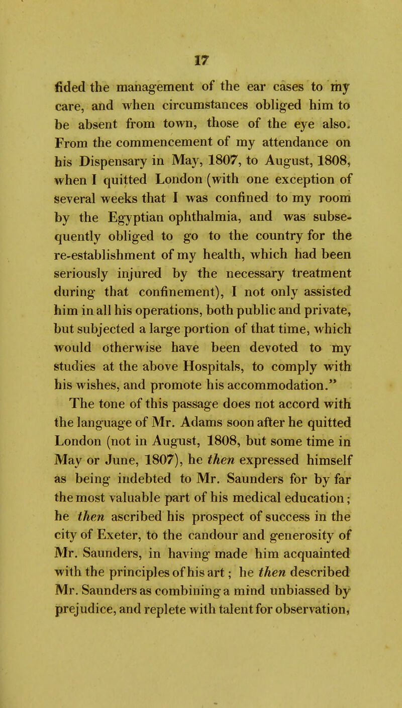 fided the management of the ear cases to my care, and when circumstances obliged him to be absent from town, those of the eye also. From the commencement of my attendance on his Dispensary in May, 1807, to August, 1808, when I quitted London (with one exception of several weeks that I was confined to my room by the Egyptian ophthalmia, and was subse- quently obliged to go to the country for the re-establishment of my health, which had been seriously injured by the necessary treatment during that confinement), I not only assisted him in all his operations, both public and private, but subjected a large portion of that time, which would otherwise have been devoted to my studies at the above Hospitals, to comply with his wishes, and promote his accommodation.** The tone of this passage does not accord with the language of Mr. Adams soon after he quitted London (not in August, 1808, but some time in May or June, 1807), he then expressed himself as being indebted to Mr. Saunders for by far the most valuable part of his medical education; he then ascribed his prospect of success in the city of Exeter, to the candour and generosity of Mr. Saunders, in having made him acquainted with the principles of his art; he then described Mr. Saunders as combining a mind unbiassed by prejudice, and replete with talent for observation,