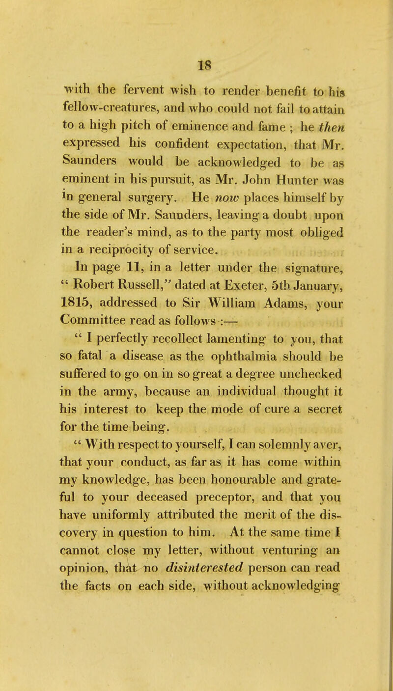 with the fervent wish to render benefit to his fellow-creatures, and who could not fail to attain to a high pitch of eminence and fame ; he then expressed his confident expectation, that Mr. Saunders would be acknowledged to be as eminent in his pursuit, as Mr. John Hunter was In general surgery. He now places himself by the side of Mr. Saunders, leaving a doubt upon the reader's mind, as to the party most obliged in a reciprocity of service. In page 11, in a letter under the signature,  Robert Russell, dated at Exeter, 5th January, 1815, addressed to Sir William Adams, your Committee read as follows :—  I perfectly recollect lamenting to you, that so fatal a disease as the ophthalmia should be suffered to go on in so great a degree unchecked in the army, because an individual thought it his interest to keep the mode of cure a secret for the time being.  With respect to yourself, I can solemnly aver, that your conduct, as far as it has come within my knowledge, has been honourable and grate- ful to your deceased preceptor, and that you have uniformly attributed the merit of the dis- covery in question to him. At the same time I cannot clo^e my letter, without venturing an opinion, that no disinterested person can read the facts on each side, without acknowledging