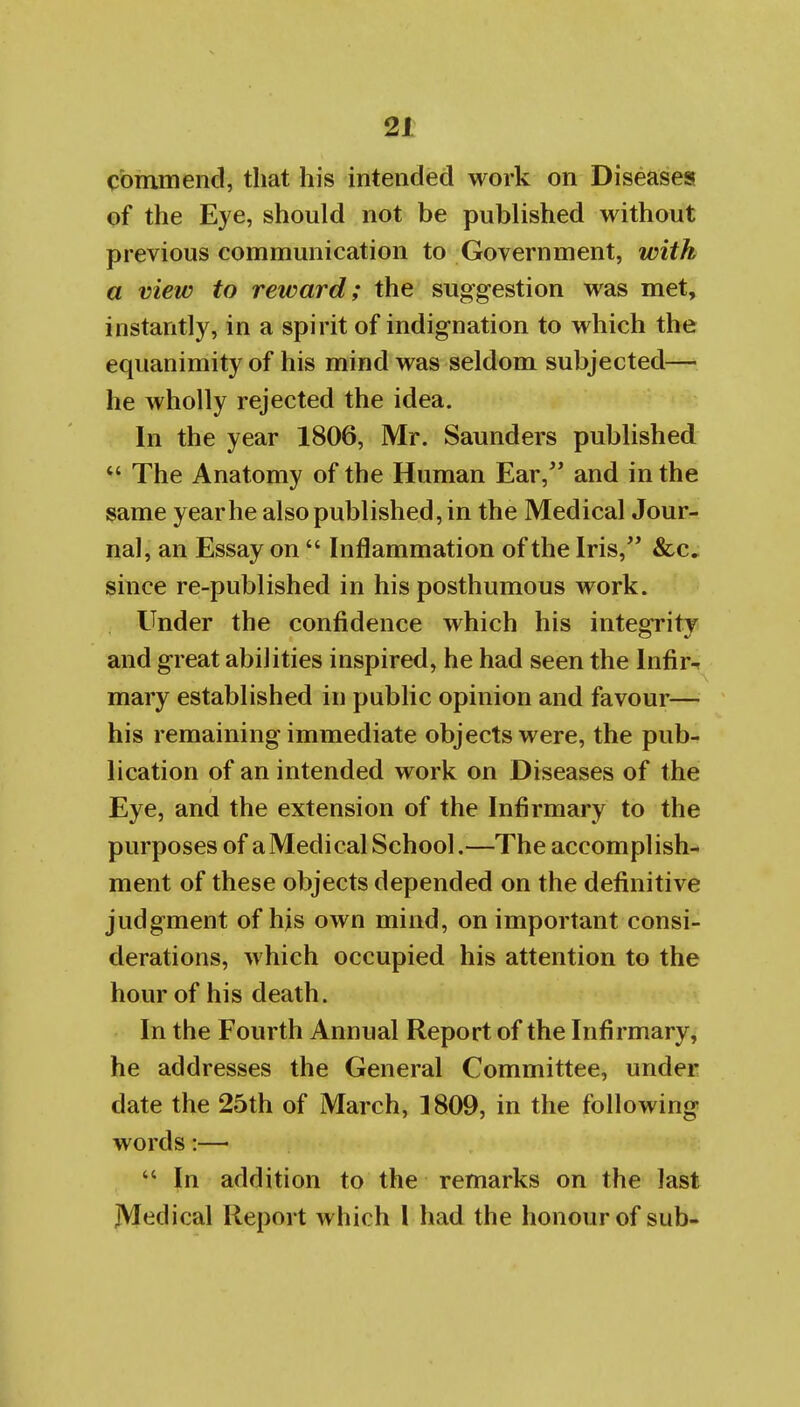 commend, that his intended work on Diseases of the Eye, should not be published without previous communication to Government, with a view to reward; the suggestion was met, instantly, in a spirit of indignation to which the equanimity of his mind was seldom subjected— he Avholly rejected the idea. In the year 1806, Mr. Saunders published  The Anatomy of the Human Ear, and in the same year he also published, in the Medical Jour- nal, an Essay on  Inflammation of the Iris, &c, since re-published in his posthumous work. Under the confidence which his integrity and great abilities inspired, he had seen the Infir^ mary established in public opinion and favour— his remaining immediate objects were, the pub- lication of an intended work on Diseases of the Eye, and the extension of the Infirmary to the purposes of aMedical School.—The accomplish- ment of these objects depended on the definitive judgment of his own mind, on important consi- derations, which occupied his attention to the hour of his death. In the Fourth Annual Report of the Infirmary, he addresses the General Committee, under date the 25th of March, 1809, in the following words:— In addition to the remarks on the last jVI<^dical Report which I had the honour of sub-