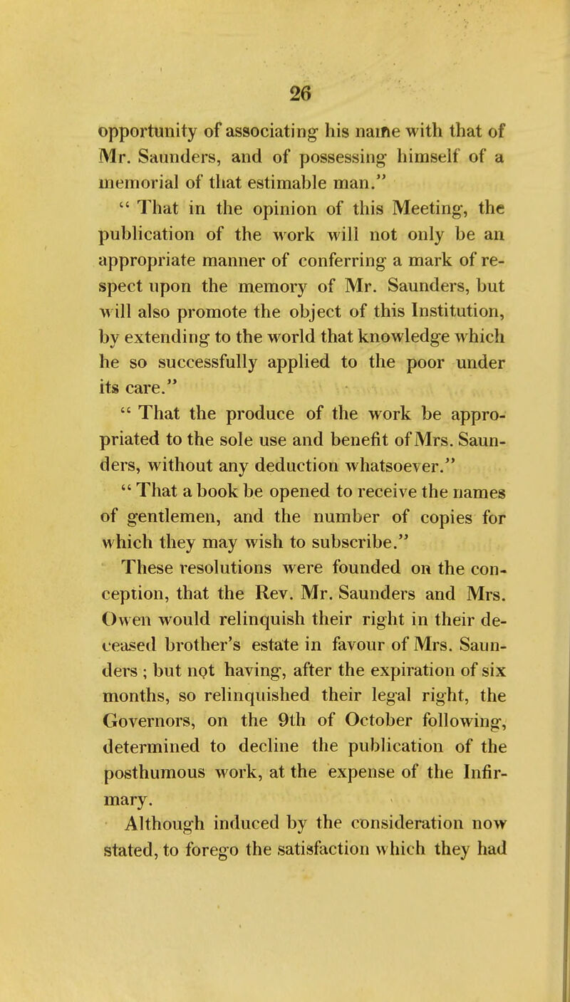 opportunity of associating his name with that of Mr. Saunders, and of possessing himself of a memorial of that estimable man.  That in the opinion of this Meeting, the publication of the work will not only be an appropriate manner of conferring a mark of re- spect upon the memory of Mr. Saunders, but will also promote the object of this Institution, by extending to the world that knowledge which he so successfully applied to the poor under its care.  That the produce of the work be appro- priated to the sole use and benefit of Mrs. Saun- ders, without any deduction whatsoever.  That a book be opened to receive the names of gentlemen, and the number of copies for which they may wish to subscribe. These resolutions were founded on the con- ception, that the Rev. Mr. Saunders and Mrs. Owen would relinquish their right in their de- ceased brother's estate in favour of Mrs. Saun- ders ; but not having, after the expiration of six months, so relinquished their legal right, the Governors, on the 9th of October following, determined to decline the publication of the posthumous work, at the expense of the Infir- mary. Although induced by the consideration now stated, to forego the satisfaction which they had