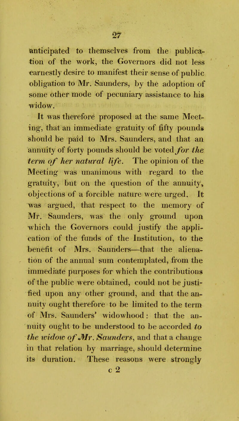 ^anticipated to themselves from the publica- tion of the work, the Governors did not less earnestly desire to manifest their sense of public obligation to Mr. Saunders, by the adoption of some other mode of pecuniary assistance to his widow. It was therefore proposed at the same Meet- ing, that an immediate gratuity of fifty pounds should be paid to Mrs. Saunders, and that an annuity of forty pounds should be voted for the term of her natural life. The opinion of the Meeting was unanimous with regard to the gratuity, but on the question of the annuity, objections of a forcible nature were urged. It was argued, that respect to the memory of Mr. Saunders, was the only ground upon which the Governors could justify the appli- cation of the funds of the Institution, to the benefit of Mrs. Saunders—that the aliena- tion of the annual sum contemplated, from the immediate purposes for which the contributions of the public were obtained, could not be justi- fied upon any other ground, and that the an- nuity ought therefore to be limited to the term of Mrs. Saunders' widowhood: that the an- nuity ought to be understood to be accorded to the widow of JUr. Saunders, and that a change in that relation by marriage, should determine its duration. These reasons were strongly c 2