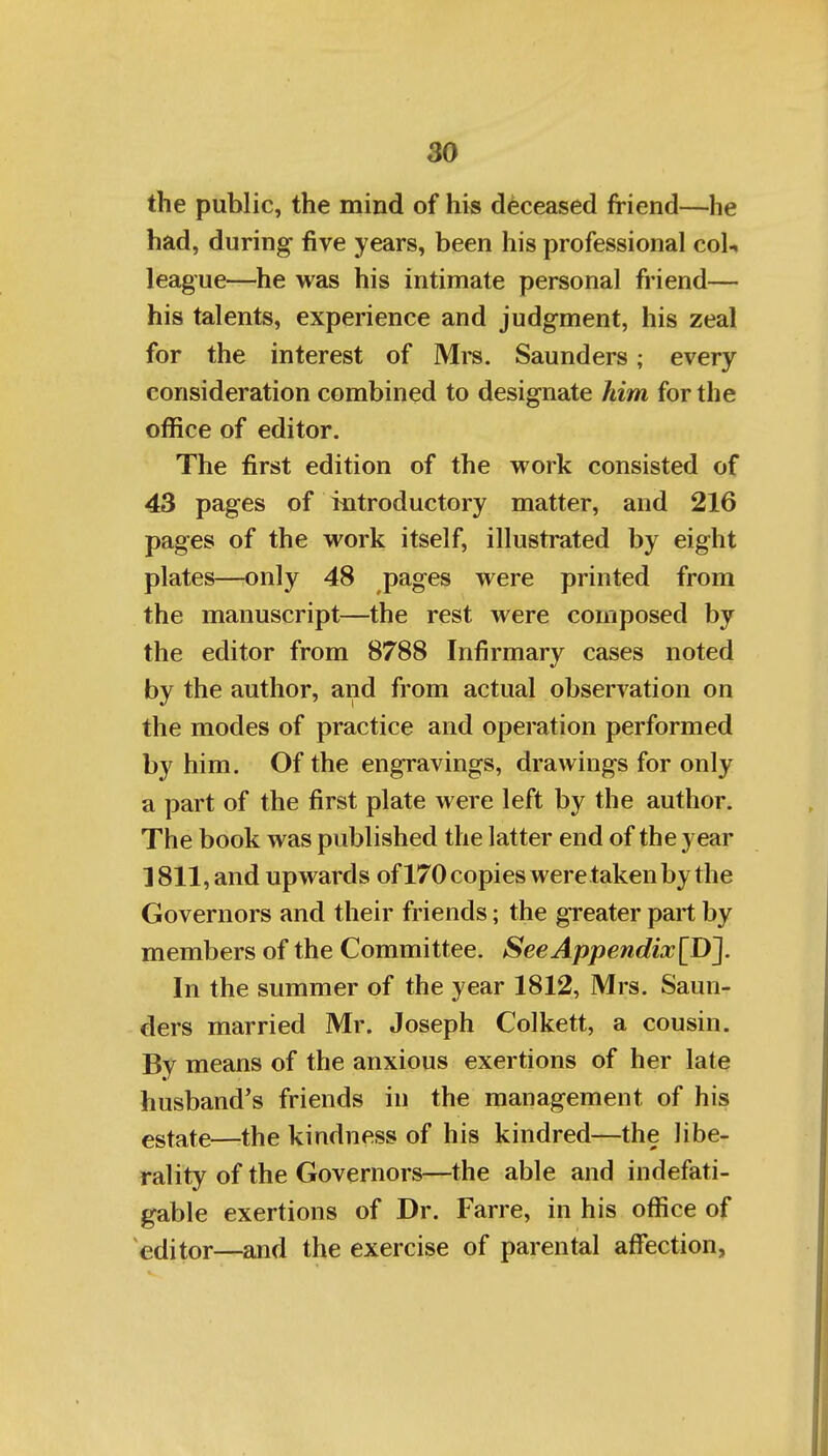 the public, the mind of his deceased friend—he had, during- five years, been his professional col-* league—he was his intimate personal friend— his talents, experience and judgment, his zeal for the interest of Mrs. Saunders; every consideration combined to designate him for the office of editor. The first edition of the work consisted of 43 pages of introductory matter, and 216 pages of the work itself, illustrated by eight plates—only 48 pages were printed from the manuscript—the rest were composed by the editor from 8788 Infirmary cases noted by the author, and from actual observation on the modes of practice and operation performed by him. Of the engravings, drawings for only a part of the first plate were left by the author. The book was published the latter end of the year 1811, and upwards ofl70 copies were taken by the Governors and their friends; the greater part by members of the Committee. SeeAppendix\I)~\. In the summer of the year 1812, Mrs. Saun- ders married Mr. Joseph Colkett, a cousin. By means of the anxious exertions of her late husband's friends in the management of his estate—the kindness of his kindred—the libe- rality of the Governors—the able and indefati- gable exertions of Dr. Farre, in his office of editor—and the exercise of parental affection,