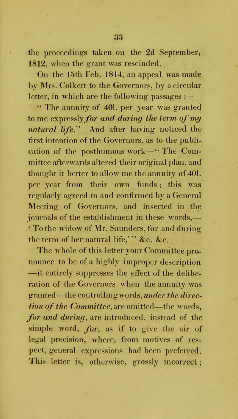 the proceedings taken on the 2d September, 1812, when the grant was rescinded. On the 15th Feb. 1814, an appeal was made by Mrs. Colkett to the Governors, by a circular letter, in which are the following passages :—  The annuity of 401. per year was granted to me expressly for and during the term of my natural life.'' And after having noticed the first intention of the Governors, as to the publi- cation of the posthumous work— The Com- mittee afterwards altered their original plan, and thought it better to allow me the annuity of 401. per year from their own funds; this was regularly agreed to and confirmed by a General Meeting of Governors, and inserted in the journals of the establishment in these words,— ' To the widow of Mr. Saunders, for and during the term of her natural life,'  &c. &c. The whole of this letter your Committee pro- nounce to be of a highly improper description —it entirely suppresses the effect of the delibe- ration of the Governors when the annuity was granted—the controlling words, under the direc- tion of the Commiffee, are omitted—the words, for and during, are introduced, instead of the simple word, for, as if to give the air of legal precision, where, from motives of res- pect, general expressions had been preferred. This letter is, otherwise, grossly incorrect;