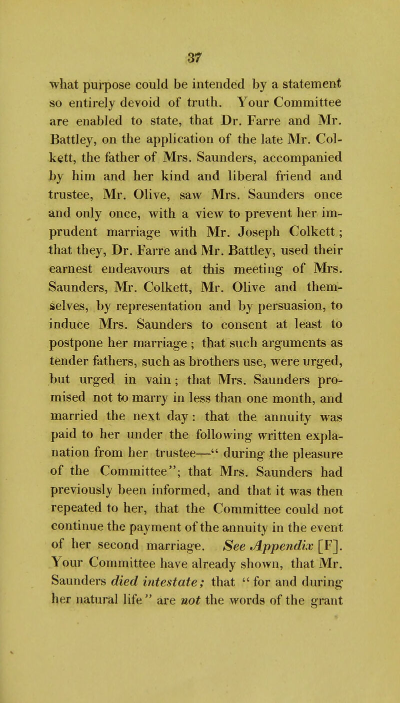 what purpose could be intended by a statement so entirely devoid of truth. Your Committee are enabled to state, that Dr. Farre and Mr. Battley, on the application of the late Mr. Col- k^tt, the father of Mrs. Saunders, accompanied by him and her kind and liberal friend and trustee, Mr. Olive, saw Mrs. Saunders once and only once, with a view to prevent her im- prudent marriage with Mr. Joseph Colkett; that they, Dr. Farre and Mr. Battley, used their earnest endeavours at this meeting of Mrs. Saunders, Mr. Colkett, Mr. Olive and them- selves, by representation and by persuasion, to induce Mrs. Saunders to consent at least to postpone her marriage ; that such arguments as tender fathers, such as brothers use, were urged, but urged in vain; that Mrs. Saunders pro- mised not to marry in less than one month, and married the next day: that the annuity was paid to her under the following written expla- nation from her trustee— during the pleasure of the Committee; that Mrs. Saunders had previously been informed, and that it was then repeated to her, that the Committee could not continue the payment of the annuity in the event of her second marriage. See Appendix [F]. Your Committee have already shown, that Mr. Saunders died intestate; that  for and during her natural life are not the words of the grant