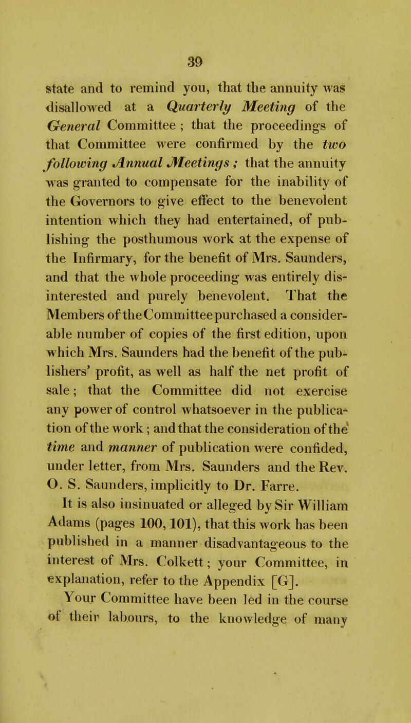 state and to remind you, that the annuity was disallowed at a Quarterly Meeting of the General Committee ; that the proceedings of that Committee were confirmed by the two following Annual JVTeetings ; that the annuity was granted to compensate for the inability of the Governors to give effect to the benevolent intention which they had entertained, of pub- lishing the posthumous work at the expense of the Infirmary, for the benefit of Mrs. Saunders, and that the whole proceeding was entirely dis- interested and purely benevolent. That the Members of the Committee purchased a consider- able number of copies of the first edition, upon which Mrs. Saunders had the benefit of the pub- lishers' profit, as well as half the net profit of sale; that the Committee did not exercise any power of control whatsoever in the publica* tion of the work; and that the consideration of the time and manner of publication were confided, under letter, from Mrs. Saunders and the Rev. O. S. Saunders, implicitly to Dr. Farre. It is also insinuated or alleged by Sir William Adams (pages 100,101), that this work has been published in a manner disadvantaoeous to the interest of Mrs. Colkett; your Committee, in explanation, refer to the Appendix [G]. Your Committee have been led in the course of their labours, to the knowledge of many