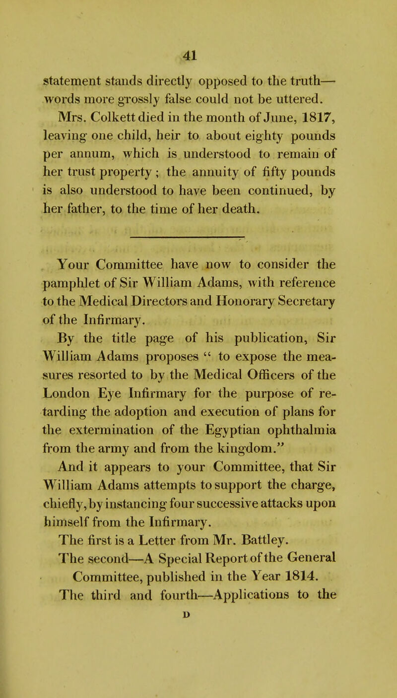 statement stands directly opposed to the truth— words more grossly false could not be uttered. Mrs. Colkettdied in the month of June, 1817, leaving one child, heir to about eighty pounds per annum, which is understood to remain of her trust property ; the annuity of fifty pounds is also understood to have been continued, by her father, to the time of her death. Your Committee have now to consider the pamphlet of Sir William Adams, with reference to the Medical Directors and Honorary Secretary of the Infirmary. By the title page of his publication, Sir William Adams proposes  to expose the mea- sures resorted to by the Medical Officers of the London Eye Infirmary for the purpose of re- tarding the adoption and execution of plans for the extermination of the Egyptian ophthalmia from the army and from the kingdom. And it appears to your Committee, that Sir William Adams attempts to support the charge, chiefly, by instancing four successive attacks upon himself from the Infirmary. The first is a Letter from Mr. Battley. The second—A Special Report of the General Committee, published in the Year 1814. The third and fourth—Applications to the ]>
