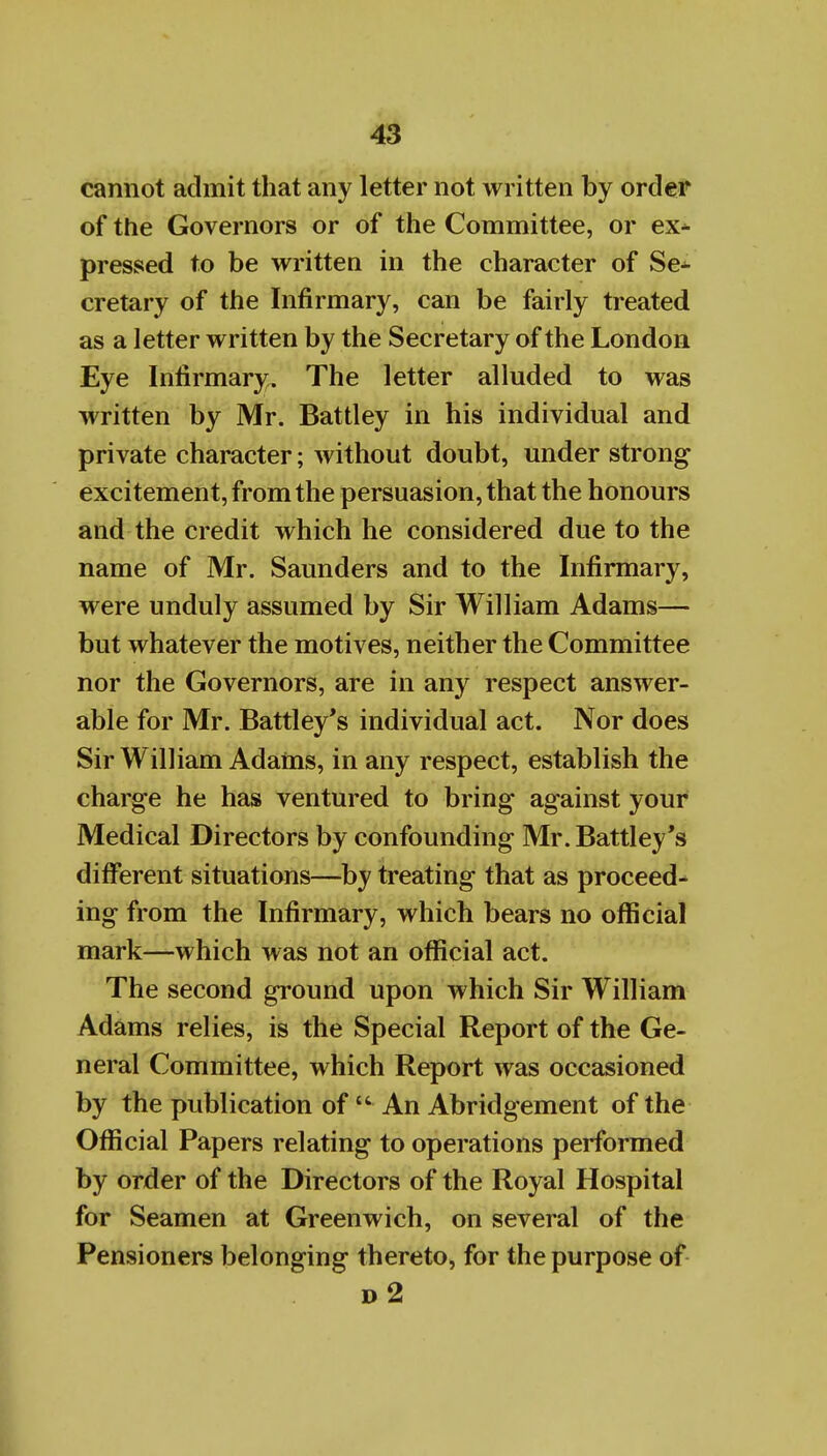 cannot admit that any letter not written by order of the Governors or of the Committee, or ex* pressed to be written in the character of Se- cretary of the Infirmary, can be fairly treated as a letter written by the Secretary of the London Eye Infirmary. The letter alluded to was written by Mr. Battley in his individual and private character; without doubt, under strong excitement, from the persuasion, that the honours and the credit which he considered due to the name of Mr. Saunders and to the Infirmary, were unduly assumed by Sir William Adams— but whatever the motives, neither the Committee nor the Governors, are in any respect answer- able for Mr. Battley*s individual act. Nor does Sir William Adains, in any respect, establish the charge he has ventured to bring against your Medical Directors by confounding Mr.Battley's different situations—by treating that as proceed^ ing from the Infirmary, which bears no official mark—which was not an official act. The second ground upon which Sir William Adams relies, is the Special Report of the Ge- neral Committee, which Report was occasioned by the publication of  An Abridgement of the Official Papers relating to operations performed by order of the Directors of the Royal Hospital for Seamen at Greenwich, on several of the Pensioners belonging thereto, for the purpose of d2