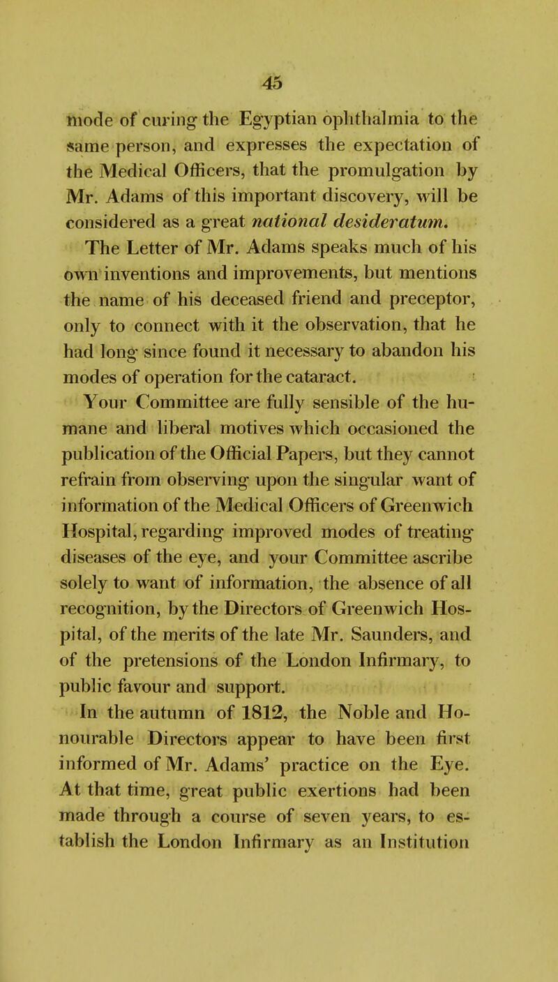 mode of curing the Egyptian ophthalmia to the same person, and expresses the expectation of the Medical Officers, that the promulgation by Mr. Adams of this important discovery, will be considered as a great national desideratum. The Letter of Mr. Adams speaks much of his owiV inventions and improvements, but mentions the name of his deceased friend and preceptor, only to connect with it the observation, that he had long since found it necessary to abandon his modes of operation for the cataract. Your Committee are fully sensible of the hu- mane and liberal motives which occasioned the publication of the Official Papers, but they cannot refrain from observing upon the singular want of information of the Medical Officers of Greenw ich Hospital, regarding improved modes of treating diseases of the eye, and your Committee ascribe solely to want of information, the absence of all recognition, by the Directors of Greenwich Hos- pital, of the merits of the late Mr. Saunders, and of the pretensions of the London Infirmary, to public favour and support. In the autumn of 1812, the Noble and Ho- nourable Directors appear to have been first informed of Mr. Adams' practice on the Eye. At that time, great public exertions had been made through a course of seven years, to es- tablish the London Infirmary as an Institution
