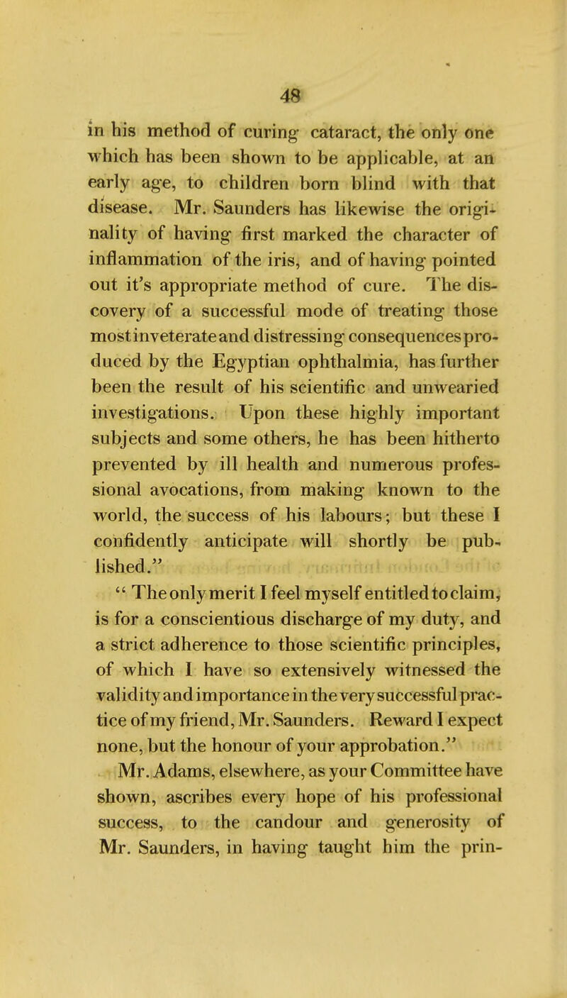 in his method of curing cataract, the only one which has been shown to be applicable, at an early age, to children born blind with that disease. Mr. Saunders has likewise the origi- nality of having first marked the character of inflammation of the iris, and of having pointed out it's appropriate method of cure. I'he dis- covery of a successful mode of treating those most inveterate and distressing consequences pro- duced by the Egyptian ophthalmia, has further been the result of his scientific and unwearied investigations. Upon these highly important subjects and some others, he has been hitherto prevented by ill health and numerous profes- sional avocations, from making known to the world, the success of his labours; but these I confidently anticipate will shortly be pub- lished.  The only merit I feel myself entitled to claim, is for a conscientious discharge of my duty, and a strict adherence to those scientific principles, of which I have so extensively witnessed the validity and importance in the very successful prac- tice of my friend, Mr. Saunders. Reward I expect none, but the honour of your approbation. Mr. Adams, elsewhere, as your Committee have shown, ascribes every hope of his professional success, to the candour and generosity of Mr. Saunders, in having taught him the prin-