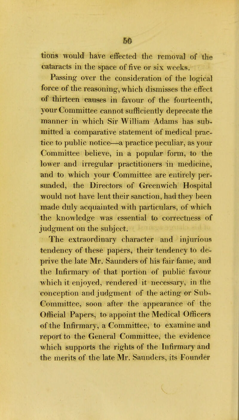 tions would have effected the removal of the cataracts in the space of five or six weeks. Passing over the consideration of the logical force of the reasoning, which dismisses the effect of thirteen causes in favour of the fourteenth, your Committee cannot sufficiently deprecate the manner in which Sir William Adams has sub- mitted a comparative statement of medical prac- tice to public notice^—a practice peculiar, as your Committee believe, in a popular form, to the lower and irregular practitioners in medicine, and to which your Committee are entirely per- suaded, the Directors of Greenwich Hospital would not have lent their sanction, had they been made duly acquainted with particulars, of which the knowledge was essential to correctness of judgment on the subject. The extraordinary character and injurious tendency of these papers, their tendency to de- prive the late Mr. Saunders of his fair fame, and the Infirmary of that portion of public favour which it enjoyed, rendered it necessary, in the conception and judgment of the acting or Sub- Committee, soon after the appearance of the Official Papers, to appoint the Medical Officers of the Infirmary, a Committee, to examine and report to the General Committee, the evidence which supports the rights of the Infirmary and the merits of the late Mr. Saunders, its Founder