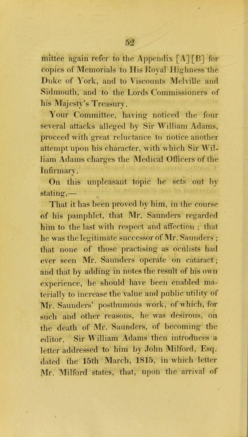 mittee again refer to the Appendix [A] [B] for copies of Memorials to His Royal Hig-hness the Duke of York, and to Viscounts Melville and Sidmouth, and to the Lords Commissioners of liis Majesty's Treasury. Your Committee, having noticed the four several attacks alleged by Sir William Adams, proceed with great reluctance to notice another attempt upon his character, with which Sir Wil- liam Adams charges the Medical Officers of the Infirmary. On this unpleasant topic he sets out by stating,— That it has been proved by him, in the course of his pamphlet, that Mr. Saunders regarded him to the last with respect and affection ; that he was the legitimate successor of Mr. Saunders ; that none of those practising as oculists had ever seen Mr. Saunders operate on cataract; and that by adding in notes the result of his own experience, he should have been enabled ma- terially to increase the value and public utility of Mr. Saunders' posthumous work, of which, for such and other reasons, he was desirous, on the death of Mr. Saunders, of becoming the editor. Sir William Adams then introduces a letter addressed to him by John Milford, Esq. dated the 15th March, 1815, in which letter Ml'. Milford states, that, upon the arrival of