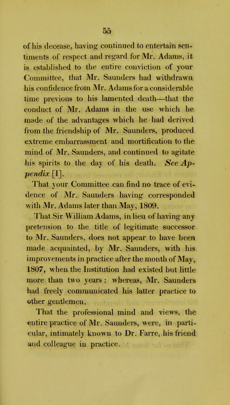 53 of his decease, having continued to entertain sen- timents of respect and regard for Mr. Adams, it is established to the entire conviction of your Committee, that Mr. Saunders had withdrawn his confidence from Mr. Adams for a considerable time previous to his lamented death—that the conduct of Mr. Adams in the use which he made of the advantages which he had derived from the friendship of Mr. Saunders, produced extreme embarrassment and mortification to the mind of Mr. Saunders, and continued to agitate his spirits to the day of his death. See Ap- pendix [I]. That your Committee can find no trace of evi- dence of Mr. Saunders having corresponded with Mr. Adams later than May, 1809. That Sir William Adams, in lieu of having any pretension to the title of legitimate successor to Mr. Saunders, does not appear to have been made acquainted, by Mr. Saunders, with his improvements in practice after the month of May, 1807, when the Institution had existed but little more than two years : whereas, Mr. Saunders had freely communicated his latter practice to other gentlemen. That the professional mind and views, the entire practice of Mr. Saunders, were, in parti- cular, intimately known to Dr. Farre, his friend and colleague in practice.