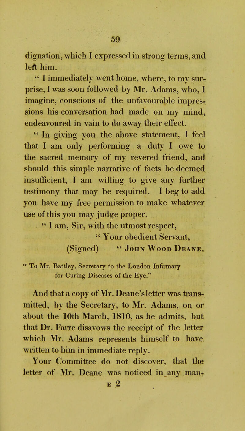 dignation. which I expressed in strong terms, and left him.  I immediately went home, where, to my sur- prise, I was soon followed by Mr. Adams, who, I imagine, conscious of the unfavourable impres- sions his conversation had made on my mind, endeavoured in vain to do away their effect.  In giving you the above statement, I feel that I am only performing a duty I owe to the sacred memory of my revered friend, and should this simple narrative of facts be deemed insufficient, I am willing to give any further testimony that may be required. I beg to add you have my free permission to make whatever use of this you may judge proper.  I am. Sir, with the utmost respect,  Your obedient Servant, (Signed)  John Wood Deane. '* To Mr. Battley, Secretary to the London Infirmary for Curing Diseases of the Eye. And that a copy of Mr. Deane's letter was transi- mitted, by the Secretary, to Mr. Adams, on or about the 10th March, 1810, as he admits, but that Dr. FaiTe disavows the receipt of the letter which Mr. Adams represents himself to have written to him in immediate reply. Your Committee do not discover, that the letter of Mi. Deane was noticed in any man-r E 2