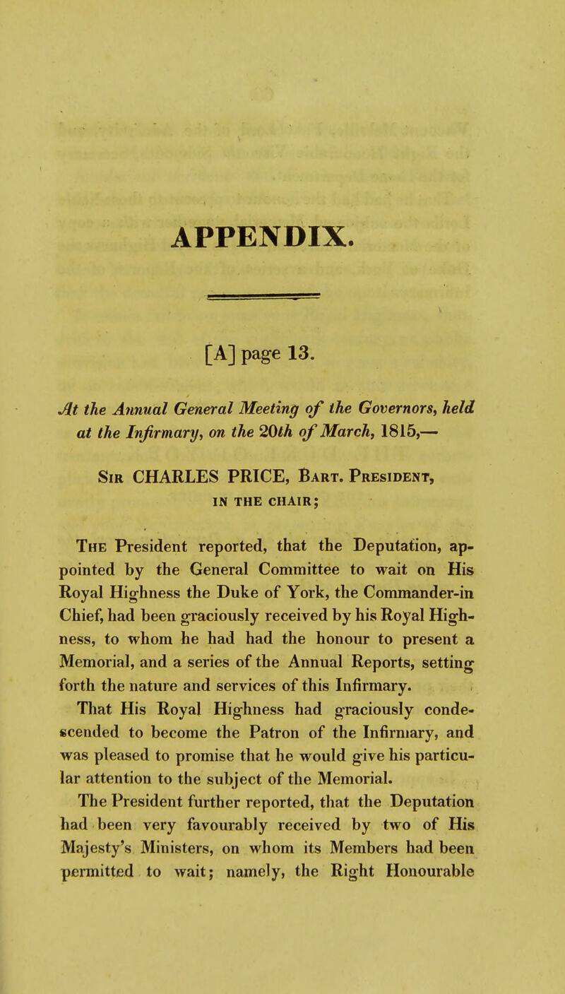 APPENDIX. [A] page 13. At the Annual General Meeting of the Governors^ held at the Infirmary^ on the 20lh of March, 1815,— Sir CHARLES PRICE, Bart. President, IN THE chair; The President reported, that the Deputation, ap- pointed by the General Committee to wait on His Royal Highness the Duke of York, the Commander-in Chief, had been graciously received by his Royal High- ness, to whom he had had the honour to present a Memorial, and a series of the Annual Reports, setting forth the nature and services of this Infirmary. That His Royal Highness had graciously conde- scended to become the Patron of the Infirmary, and was pleased to promise that he would give his particu- lar attention to the subject of the Memorial. The President further reported, that the Deputation had been very favourably received by two of His Majesty's Ministers, on whom its Members had been permitted to wait; namely, the Right Honourable
