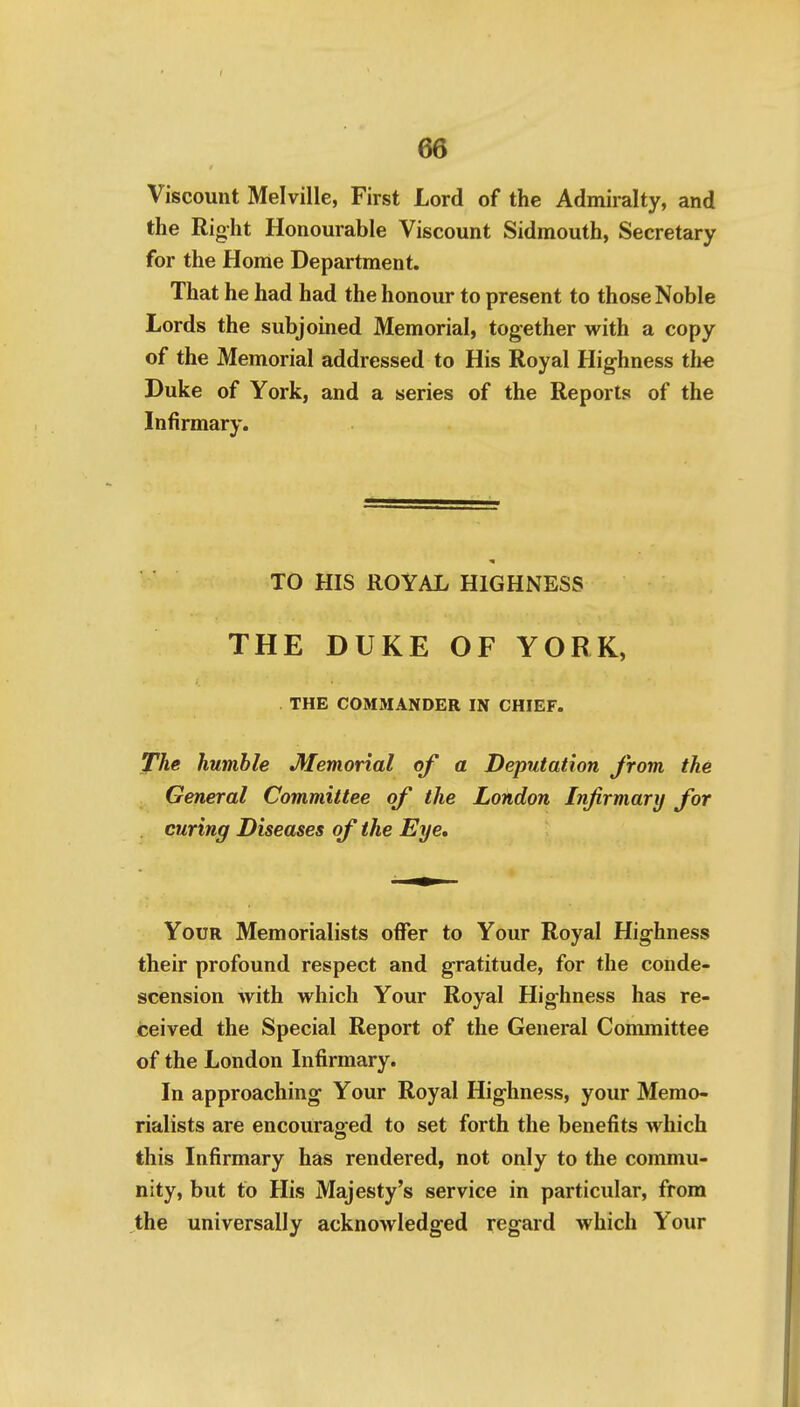 Viscount Melville, First Lord of the Admiralty, and the Right Honourable Viscount Sidmouth, Secretary for the Home Department. That he had had the honour to present to those Noble Lords the subjoined Memorial, together with a copy of the Memorial addressed to His Royal Highness the Duke of York, and a series of the Reports of the Infirmary. TO HIS ROYAL HIGHNESS THE DUKE OF YORK, THE COMMANDER IN CHIEF. The humble Memorial of a Deputation from the General Committee of the London Infirmary for . curing Diseases of the Eye. Your Memorialists offer to Your Royal Highness their profound respect and gratitude, for the conde- scension with which Your Royal Highness has re- ceived the Special Report of the General Committee of the London Infirmary. In approaching Your Royal Highness, your Memo- rialists are encouraofed to set forth the benefits which this Infirmary has rendered, not only to the commu- nity, but to His Majesty's service in particular, from the universally acknowledged regard which Your