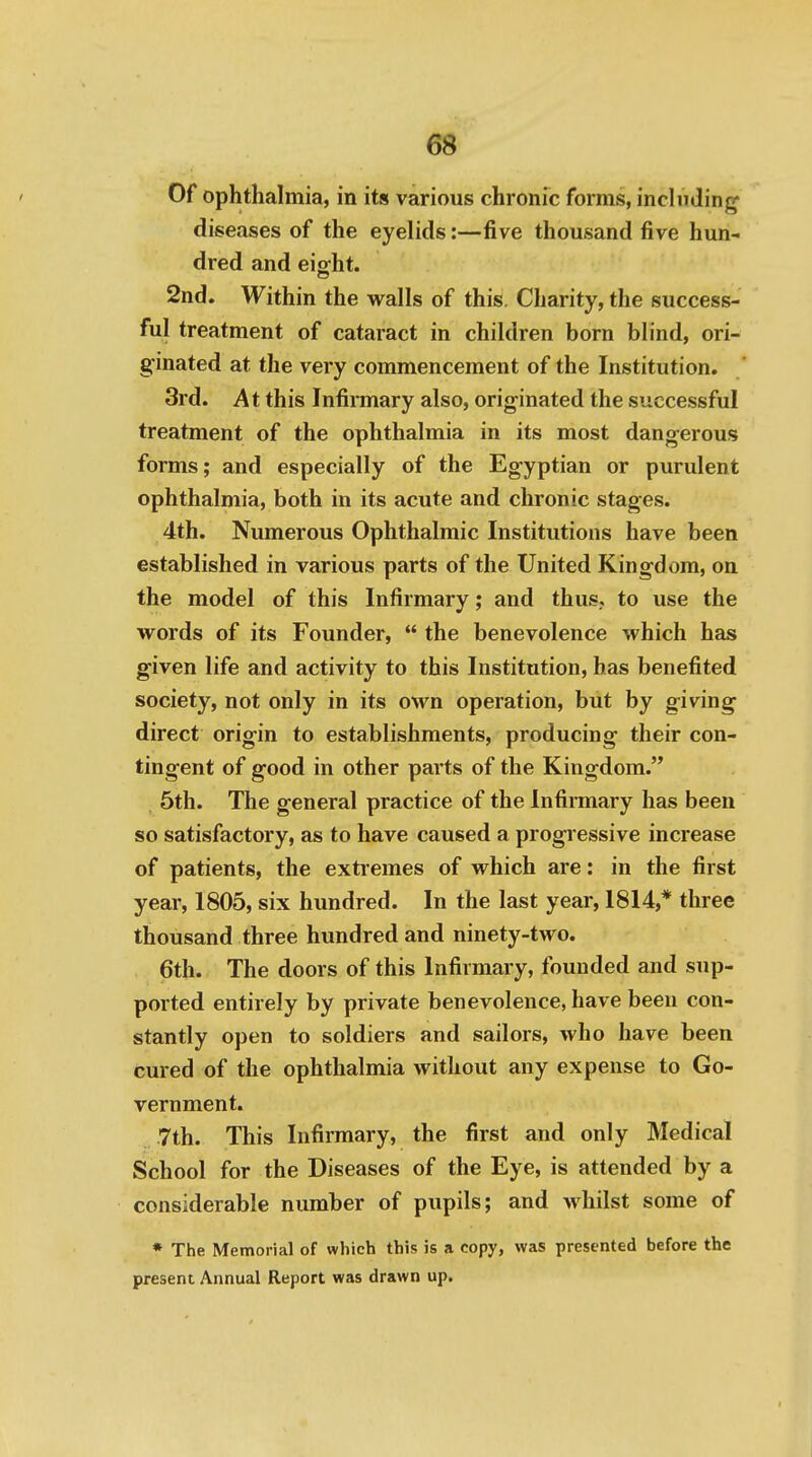 Of ophthalmia, in its various chronic forms, including' diseases of the eyelids:—five thousand five hun- dred and eiffht. 2nd. Within the walls of this. Charity, the success- ful treatment of cataract in children born blind, ori- ginated at the very commencement of the Institution. 3rd. At this Infirmary also, originated the successful treatment of the ophthalmia in its most dangerous forms; and especially of the Egyptian or purulent ophthalmia, both in its acute and chronic stages. 4th. Numerous Ophthalmic Institutions have been established in various parts of the United Kingdom, on the model of this Infirmary; and thus,, to use the words of its Founder,  the benevolence which has given life and activity to this Institution, has benefited society, not only in its own operation, but by giving direct origin to establishments, producing their con- tingent of good in other parts of the Kingdom. 5th. The general practice of the Infirmary has been so satisfactory, as to have caused a progressive increase of patients, the extremes of which are: in the first year, 1805, six hundred. In the last year, 1814,* three thousand three hundred and ninety-two. 6th. The doors of this Infirmary, founded and sup- ported entirely by private benevolence, have been con- stantly open to soldiers and sailors, who have been cured of the ophthalmia without any expense to Go- vernment. Tth. This Infirmary, the first and only Medical School for the Diseases of the Eye, is attended by a considerable number of pupils; and whilst some of * The Memorial of which this is a copy, was presented before the present Annual Report was drawn up.