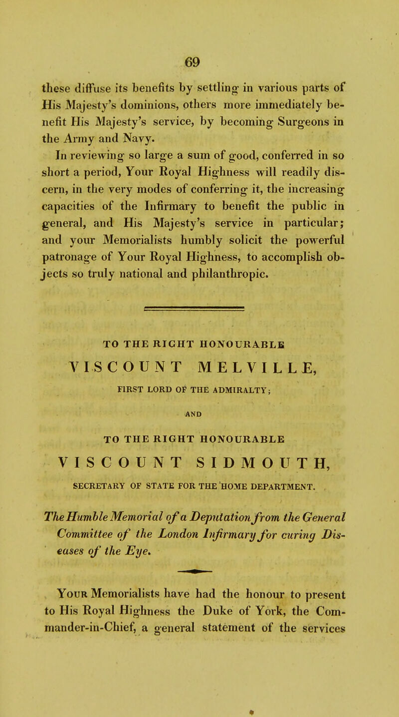these diffuse its benefits by settling- in various parts of His Majesty's dominions, others more immediately be- nefit His Majesty's service, by becoming Surgeons in the Army and Navy. In reviewing so large a sum of good, conferred in so short a period, Your Royal Highness will readily dis- cern, in the very modes of conferring it, the increasing capacities of the Infirmary to benefit the public in general, and His Majesty's service in particular; and your Memorialists humbly solicit the powerful patronage of Your Royal Highness, to accomplish ob- jects so truly national and philanthropic. TO THE RIGHT HONOURABLE VISCOUNT MELVILLE, FIRST LORD OF THE ADMIRALTY; AND TO THE RIGHT HONOURABLE VISCOUNT SIDMOUTH, SECRETARY OF STATE FOR THE HOME DEPARTMENT, The Humble Memorial of a Deputation from the General Committee of the London Infirmary for curing Dis' eases of the Eye, Your Memorialists have had the honour to present to His Royal Highness the Duke of York, the Com- mander-in-Chief, a general statement of the services *