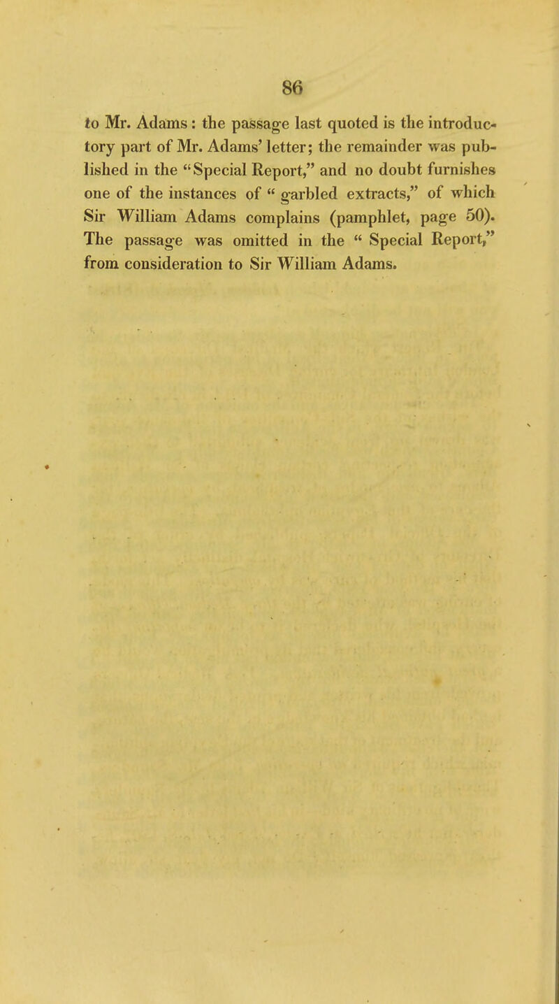 to Mr. Adams: the passage last quoted is the introduc- tory part of Mr. Adams' letter; the remainder was pub- lished in the Special Report, and no doubt furnishes one of the instances of  garbled extracts, of which Sir William Adams complains (pamphlet, page 50). The passage was omitted in the  Special Report,