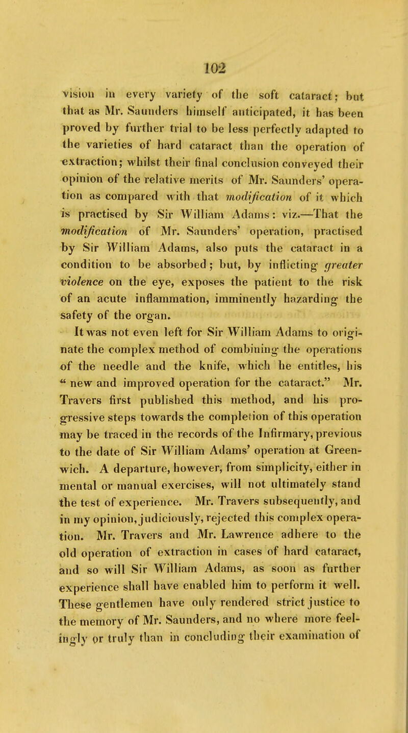 vision iu every variety of the soft cataract: but that as Mr. Sauiulers himself anticipated, it has been proved by further trial to be less perfectly adapted to the varieties of hard cataract than the operation of extraction; whilst their final conclusion conveyed their opinion of the relative merits of Mr. Saunders' opera- tion as compared with that modification of it which is practised by Sir William Adams: viz.—That the modijication of Mr. Saunders' operation, practised by Sir William Adams, also puts the cataract in a condition to be absorbed ; but, by inflicting greater violence on the eye, exposes the patient to the risk of an acute inflammation, imminently hazarding the safety of the organ. It was not even left for Sir William Adams to oriori- nate the complex method of combining the operations of the needle and the knife, which he entitles, his  new and improved operation for the cataract. Mr. Travers first published this method, and his pro- gressive steps towards the completion of this operation may be traced in the records of the Infirmary, previous to the date of Sir William Adams' operation at Green- wich. A departure, however, from simplicity, either in mental or manual exercises, will not ultimately stand the test of experience. Mr. Travers subsequently, and in my opinion, judiciously, rejected this complex opera- tion. Mr. Travers and Mr. Lawrence adhere to the old operation of extraction in cases of hard cataract, and so will Sir William Adams, as soon as further experience shall have enabled him to perform it well. These gentlemen have only rendered strict justice to the memory of Mr. Saunders, and no where more feel- ingly or truly than in concluding their examination of