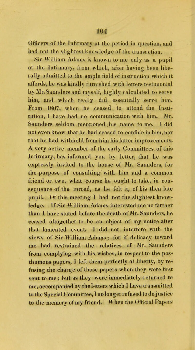 Officers of the Infirmary at the period in question, and bad not the slightest knowledge of the transaction. Sir William Adams is known to me only as a pupil of the Infirmary, from which, after having been libe- rally admitted to the ample field of instruction which it affords, he w as kindly furnished with letters testimonial by Mr.Saunders and myself, highly calculated to serve bim, and which really did essentially serve him* From 1807, when he ceased to attend the Insti- tution, I have had no communication with him. Mr. Saunders seldom mentioned bis name tome. I did not evenkiiiow that he had ceased to confide in him, nor that he bad withheld from him his latter improvements. A very active member of the early Committees of this Infirmary, has informed you by letter, that he was expressly invited to the house of Mr. Saunders, for the purpose of consulting with him and a common friend or two, what course he ought to take, in con- sequence of the inroad, as he felt it, of his then late pupil. Of this meeting I had not the slightest know- ledge. If Sir William Adams interested me no farther than I have stated before the death of Mr. Saunders, he ceased altogether to be an object of my notice after that lamented event. I did not interfere with the views of Sir William Adams; for if delicacy toward me had restrained the relatives of Mr. Saunders from complying with his wishes, in respect to the pos- thumous papers, I left them perfectly at liberty, by re- fusing the charge of those papers when they were first sent to me ; but as they were immediately returned to me, accompanied by the letters which I have transmitted to the Special Committee, I nolonger refused to do justice to the memory of my friend. When the Official Papei^