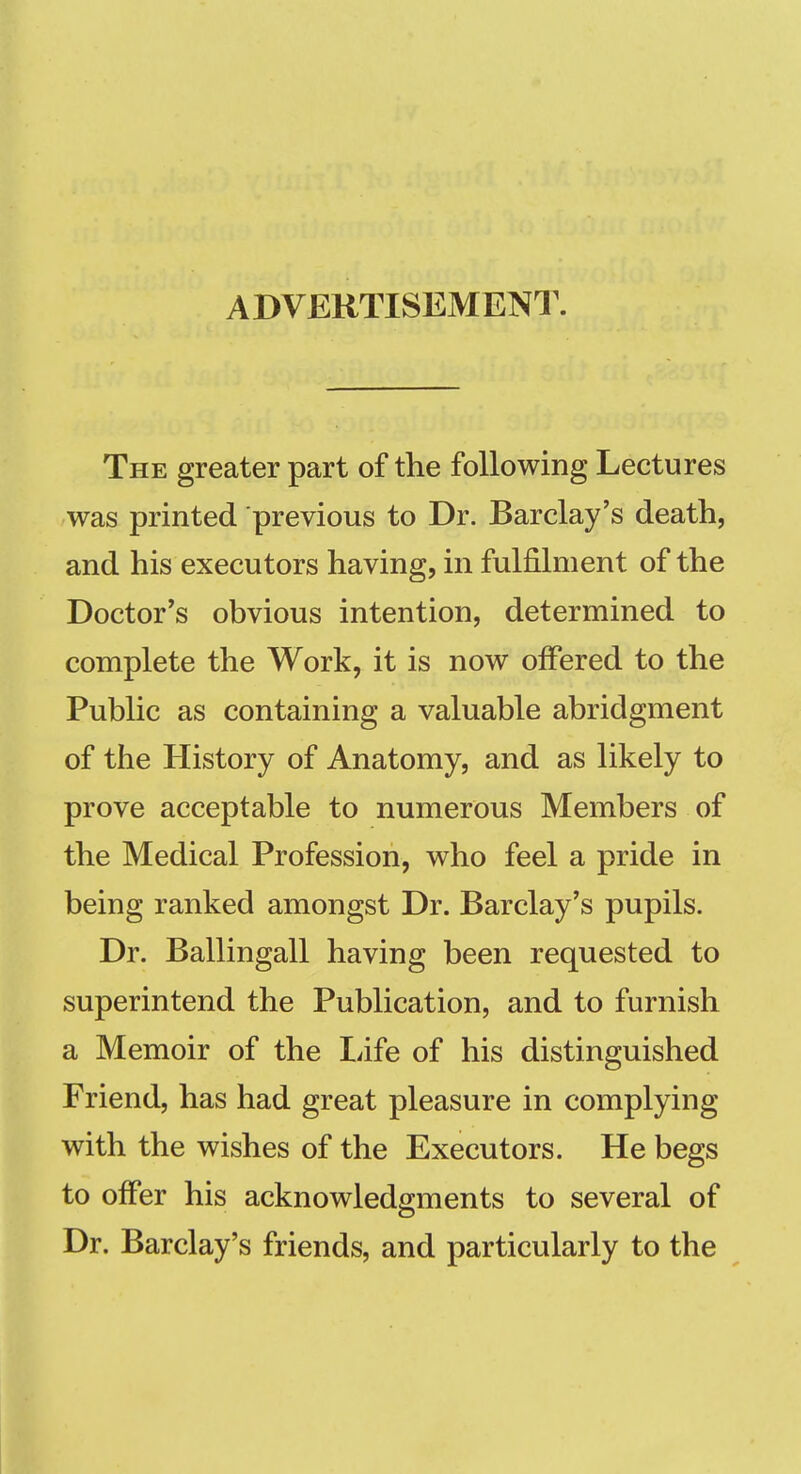 ADVERTISEMENT. The greater part of the following Lectures was printed previous to Dr. Barclay's death, and his executors having, in fulfilment of the Doctor's obvious intention, determined to complete the Work, it is now offered to the Public as containing a valuable abridgment of the History of Anatomy, and as likely to prove acceptable to numerous Members of the Medical Profession, who feel a pride in being ranked amongst Dr. Barclay's pupils. Dr. Ballingall having been requested to superintend the Publication, and to furnish a Memoir of the Life of his distinguished Friend, has had great pleasure in complying with the wishes of the Executors. He begs to oifer his acknowledgments to several of Dr. Barclay's friends, and particularly to the