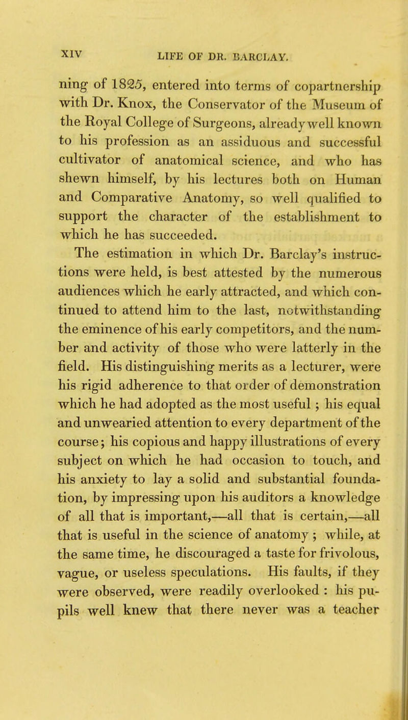 ning of 1825, entered into terms of copartnership with Dr. Knox, the Conservator of the Museum of the Royal College of Surgeons, already well known to his profession as an assiduous and successful cultivator of anatomical science, and who has shewn himself, by his lectures both on Human and Comparative Anatomy, so well qualified to support the character of the establishment to which he has succeeded. The estimation in which Dr. Barclay's instruc- tions were held, is best attested by the numerous audiences wliich he early attracted, and which con- tinued to attend him to the last, notwithstanding the eminence of his early competitors, and the num- ber and activity of those who were latterly in the field. His distinguishing merits as a lecturer, were his rigid adherence to that order of demonstration which he had adopted as the most useful; his equal and unwearied attention to every department of the course; his copious and happy illustrations of every subject on which he had occasion to touch, and his anxiety to lay a solid and substantial founda- tion, by impressing upon his auditors a knowledge of all that is important,—all that is certain,—all that is useful in the science of anatomy ; while, at the same time, he discouraged a taste for frivolous, vague, or useless speculations. His faults, if they were observed, were readily overlooked : his pu- pils well knew that there never was a teacher